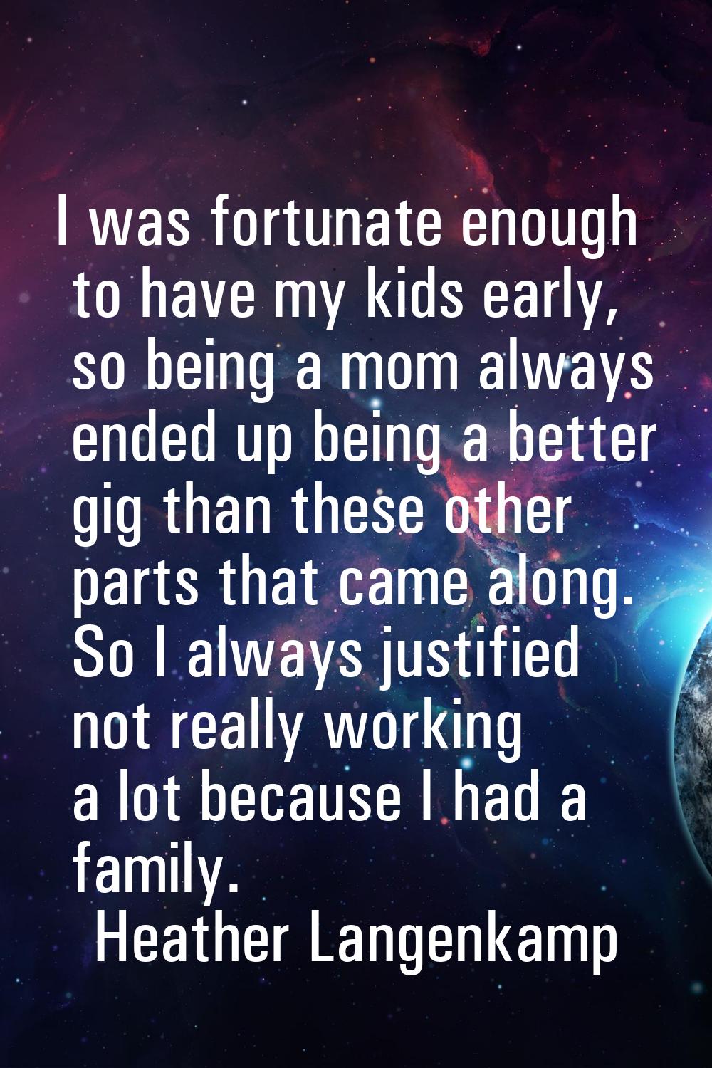 I was fortunate enough to have my kids early, so being a mom always ended up being a better gig tha