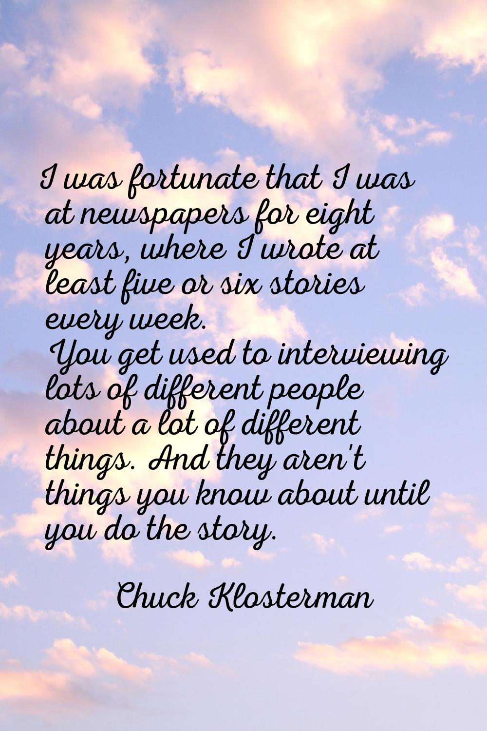I was fortunate that I was at newspapers for eight years, where I wrote at least five or six storie