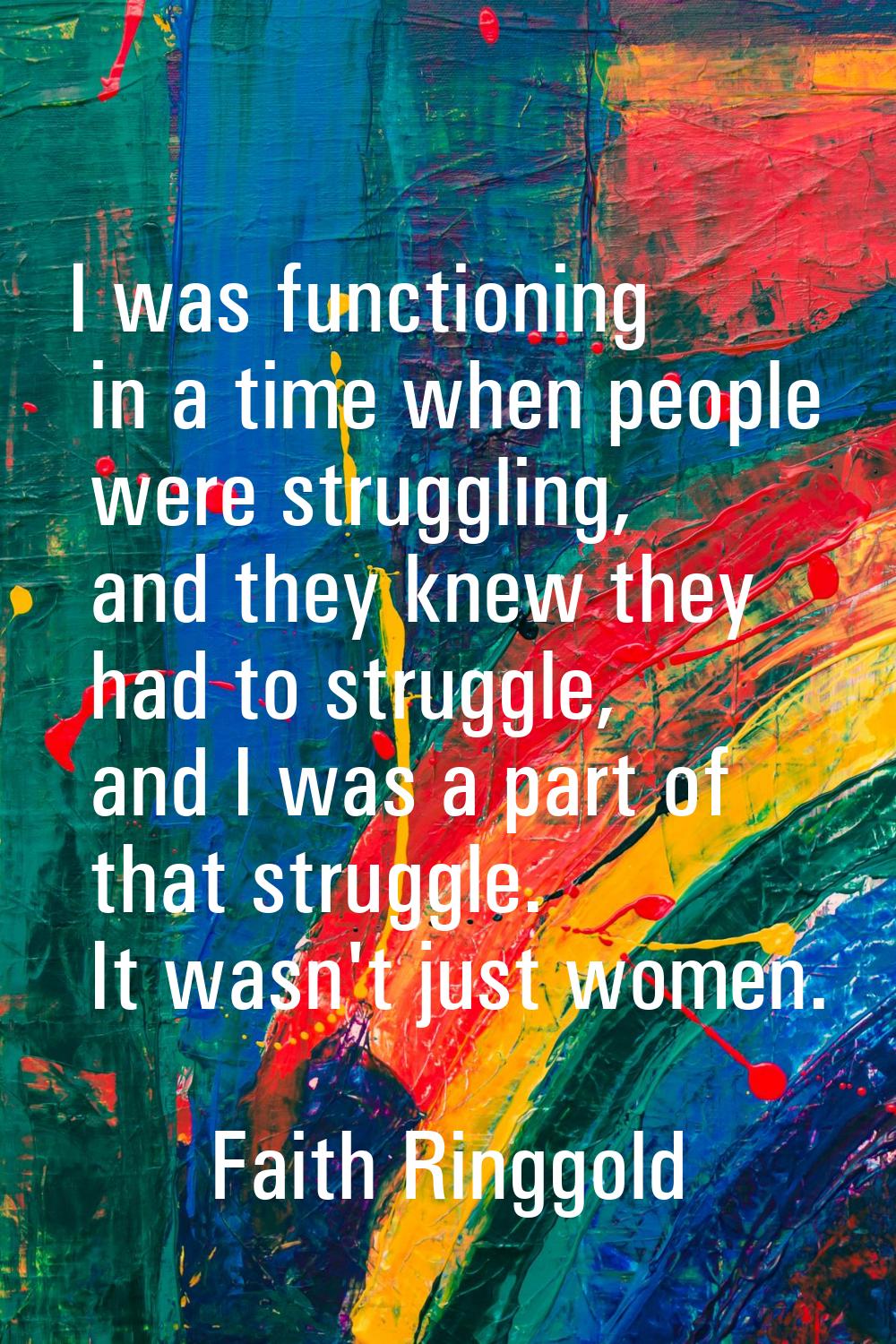 I was functioning in a time when people were struggling, and they knew they had to struggle, and I 