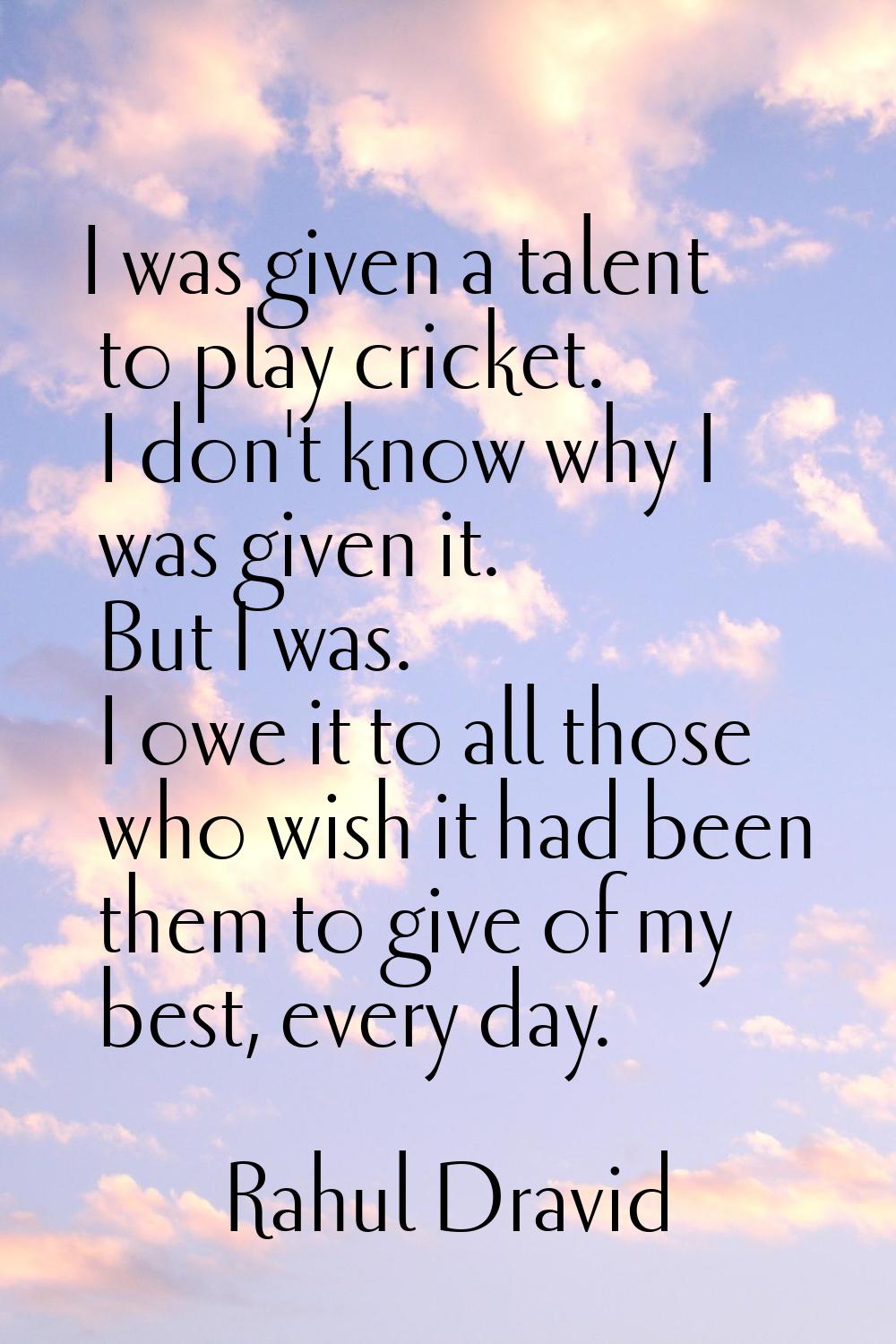 I was given a talent to play cricket. I don't know why I was given it. But I was. I owe it to all t
