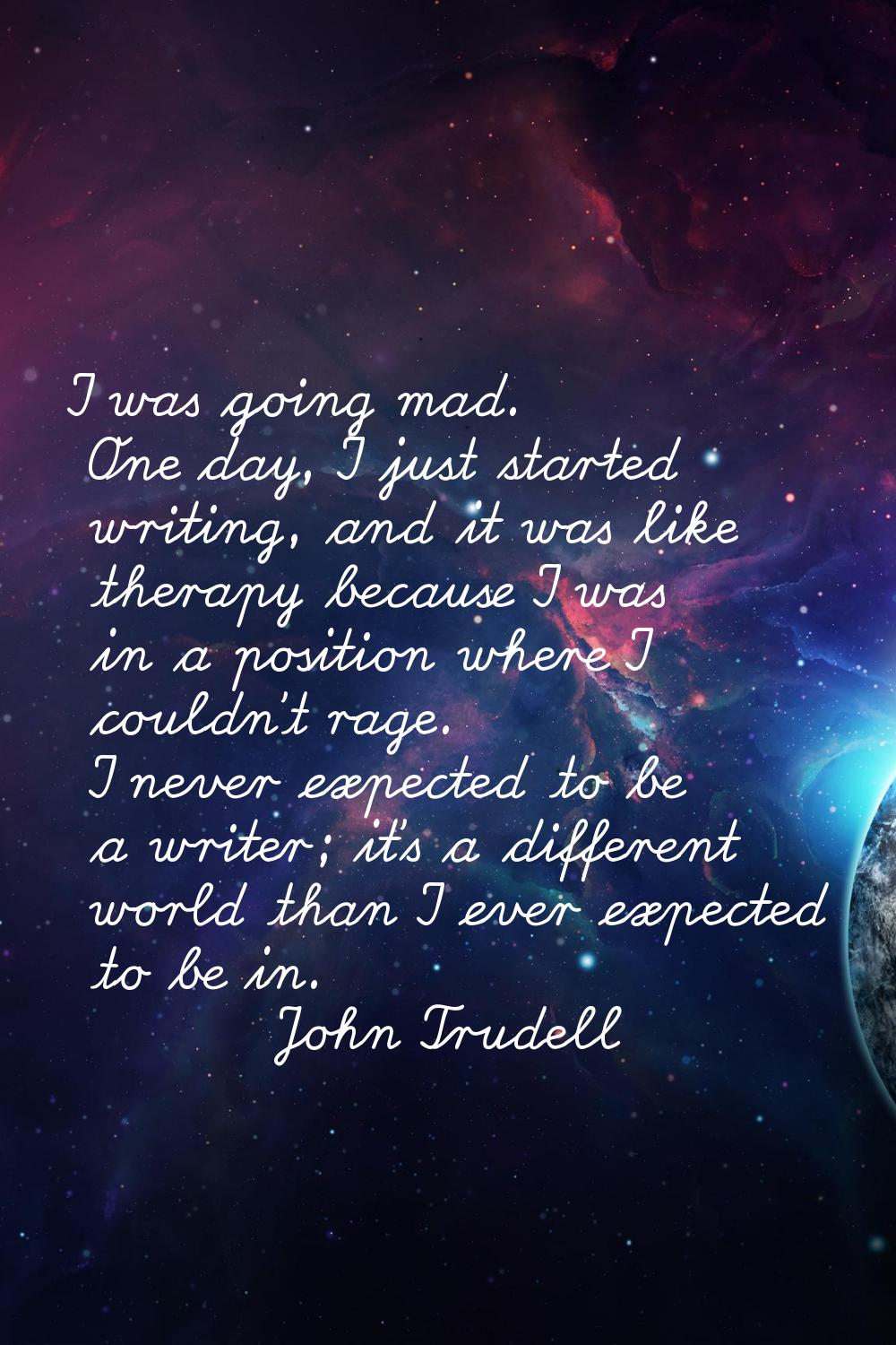 I was going mad. One day, I just started writing, and it was like therapy because I was in a positi