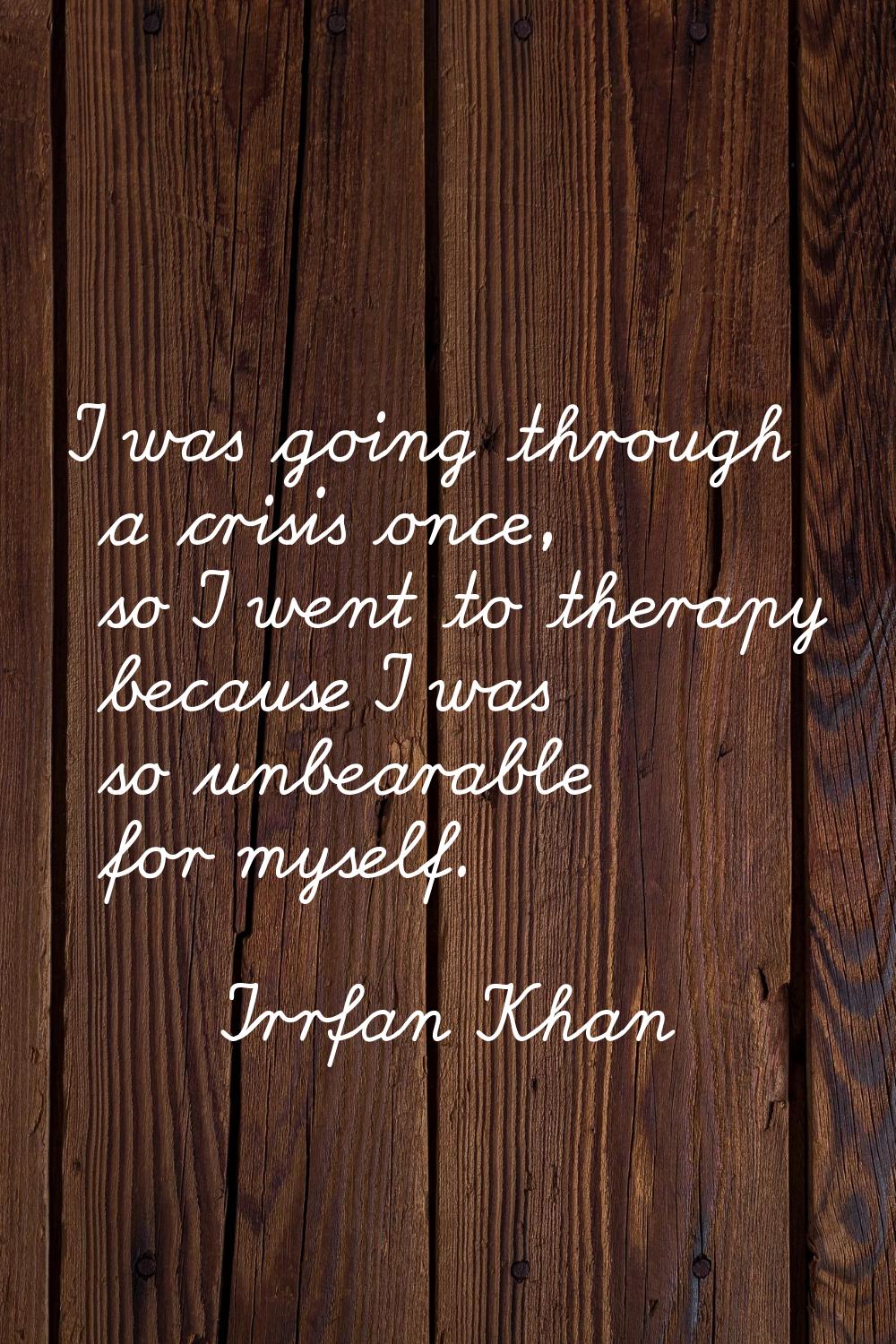 I was going through a crisis once, so I went to therapy because I was so unbearable for myself.