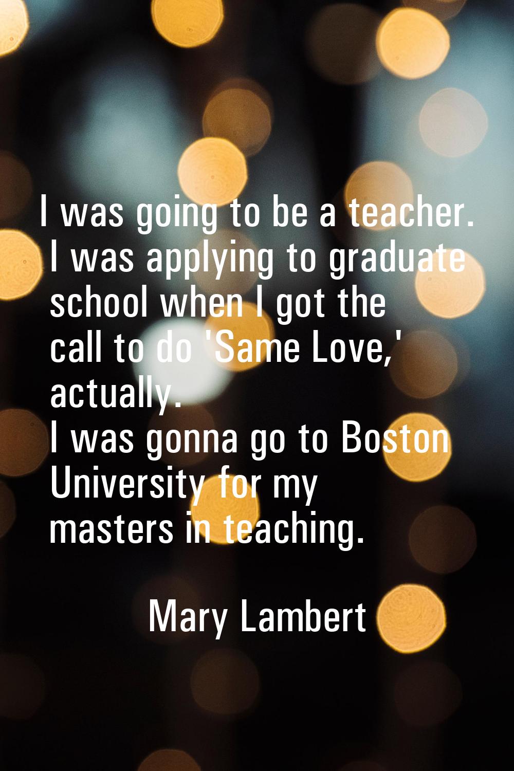 I was going to be a teacher. I was applying to graduate school when I got the call to do 'Same Love