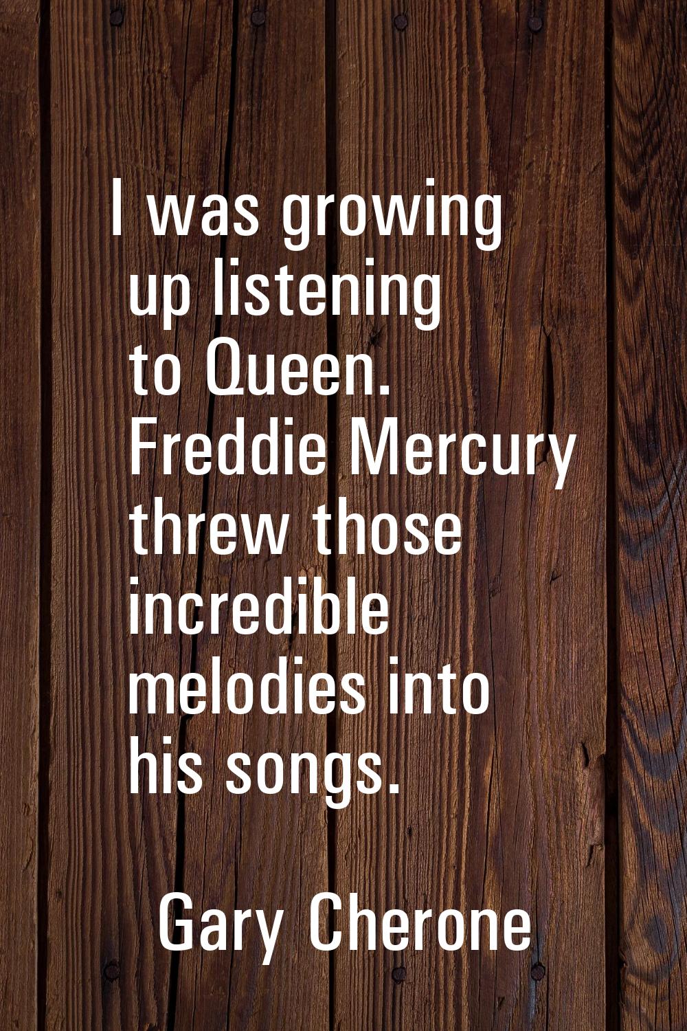 I was growing up listening to Queen. Freddie Mercury threw those incredible melodies into his songs