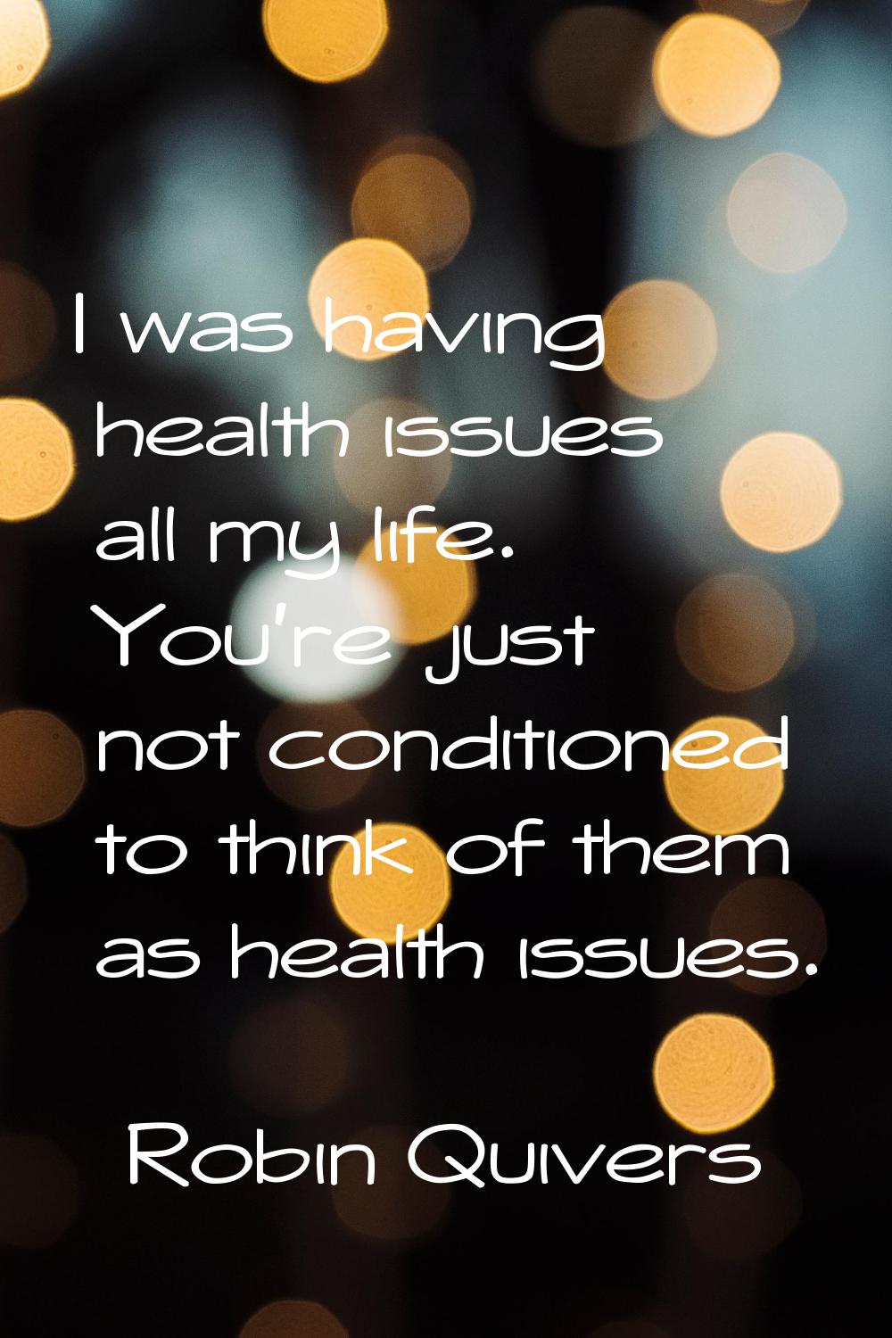 I was having health issues all my life. You're just not conditioned to think of them as health issu