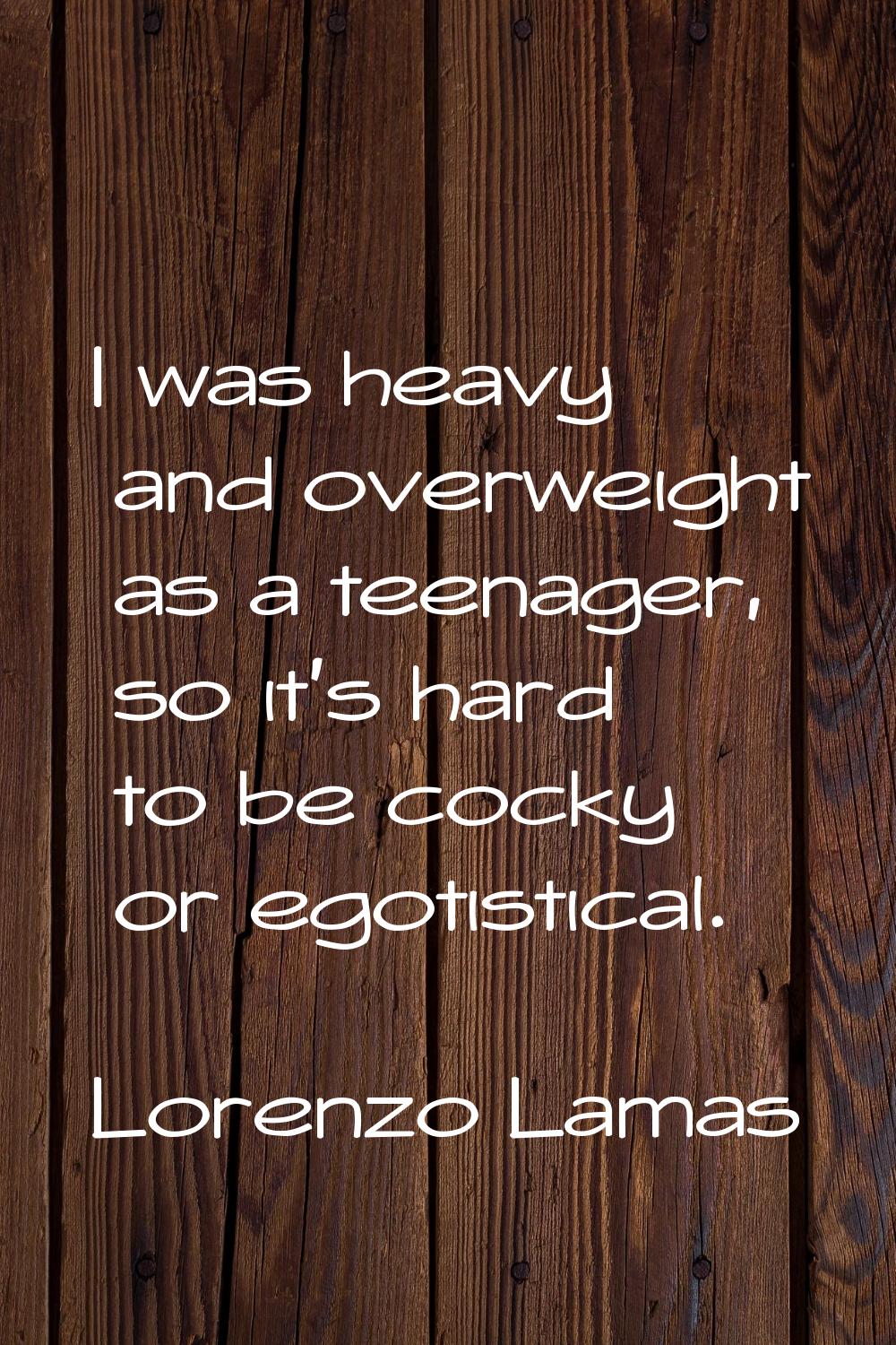I was heavy and overweight as a teenager, so it's hard to be cocky or egotistical.