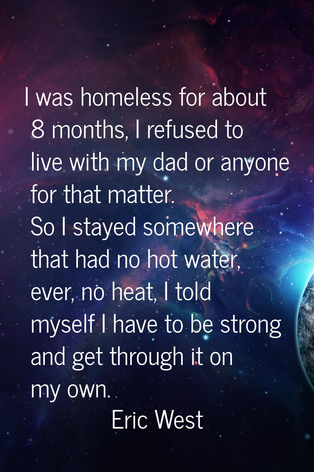 I was homeless for about 8 months, I refused to live with my dad or anyone for that matter. So I st