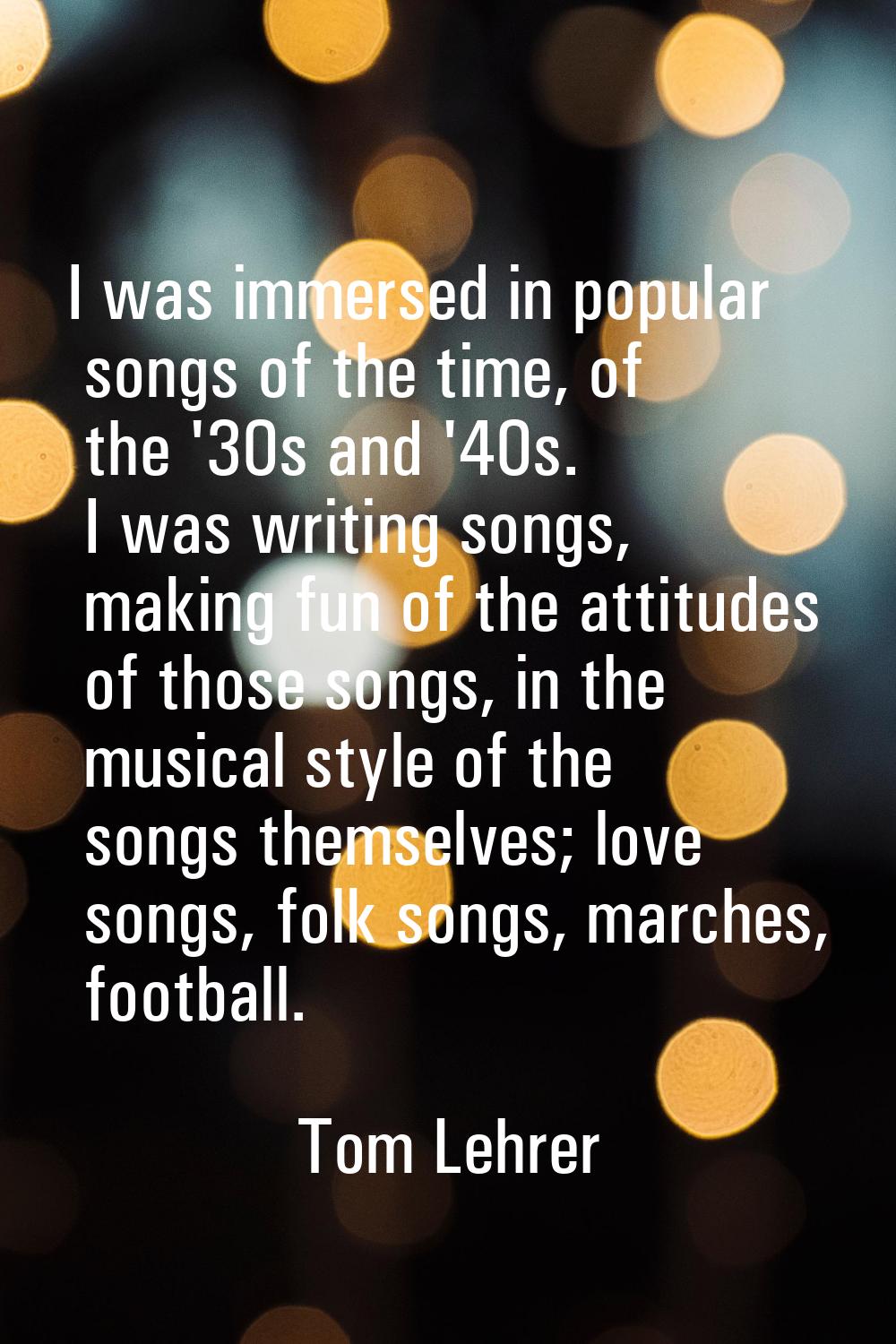 I was immersed in popular songs of the time, of the '30s and '40s. I was writing songs, making fun 