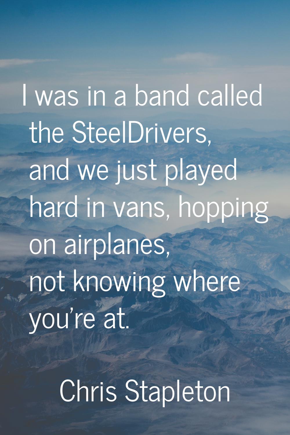I was in a band called the SteelDrivers, and we just played hard in vans, hopping on airplanes, not