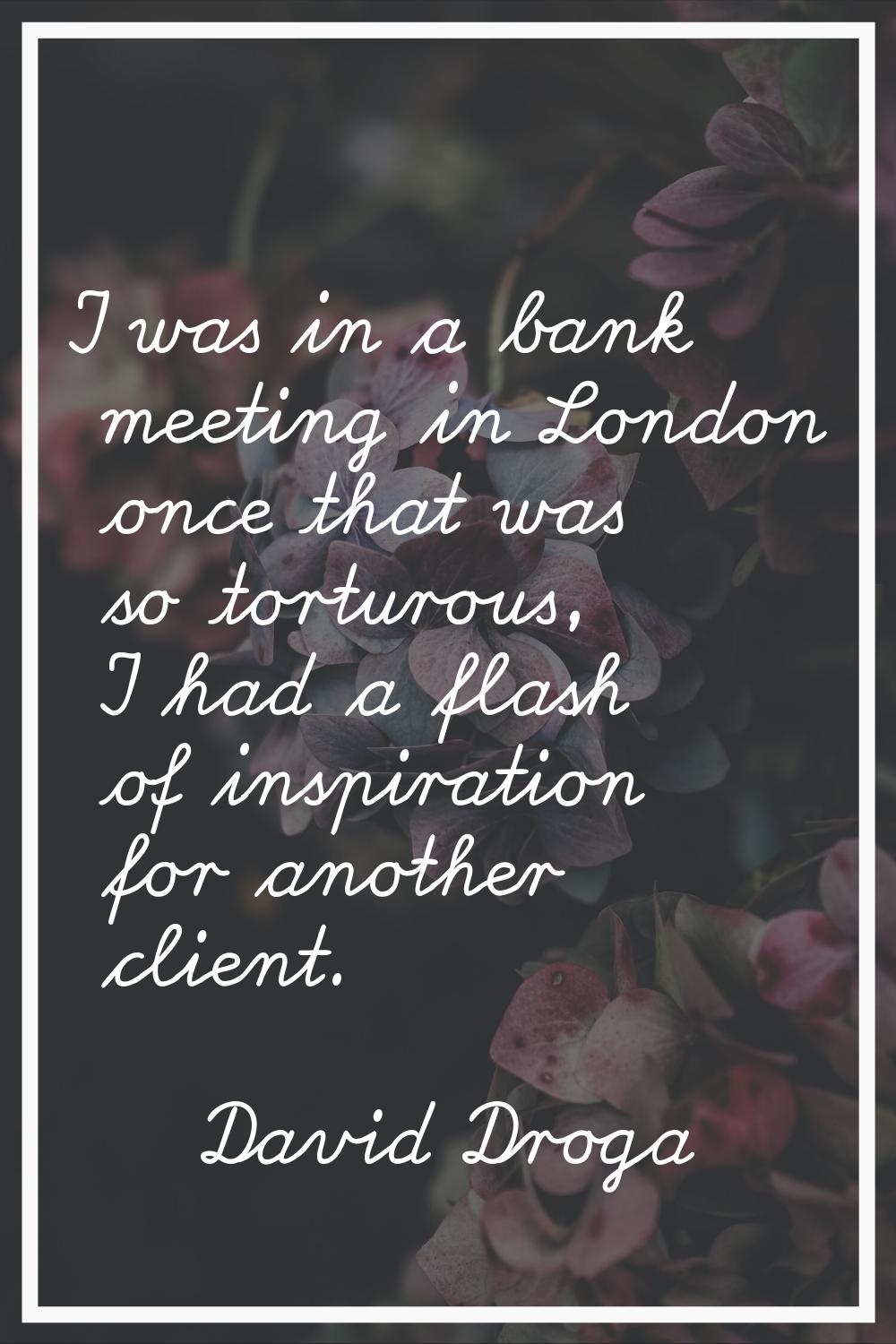 I was in a bank meeting in London once that was so torturous, I had a flash of inspiration for anot