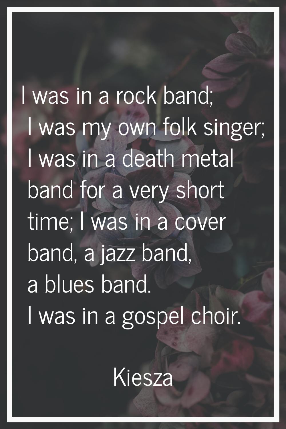 I was in a rock band; I was my own folk singer; I was in a death metal band for a very short time; 