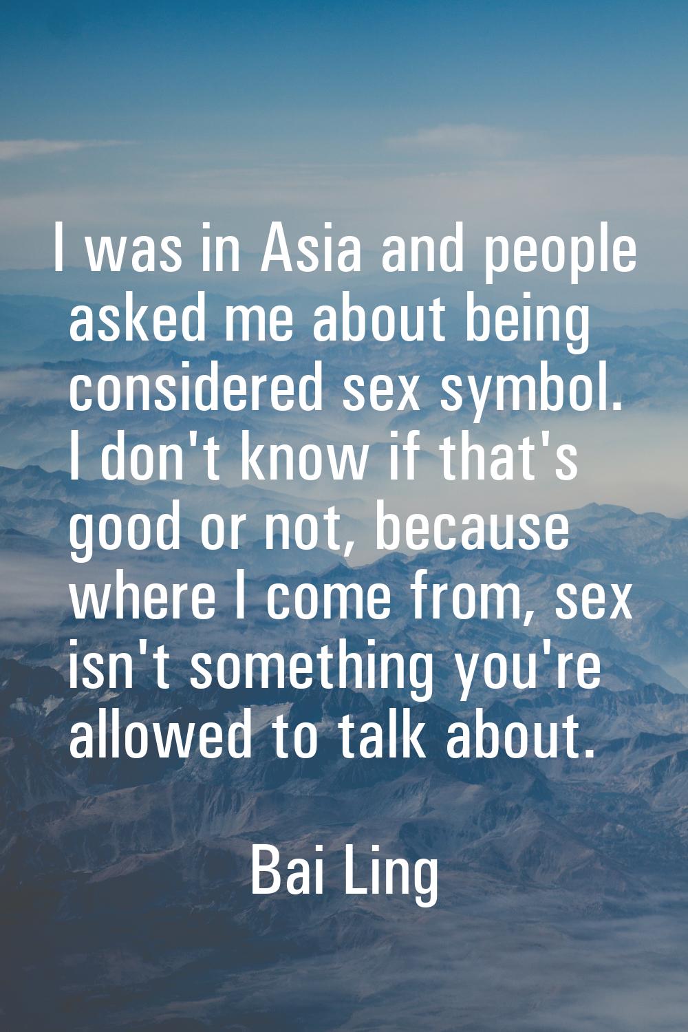 I was in Asia and people asked me about being considered sex symbol. I don't know if that's good or