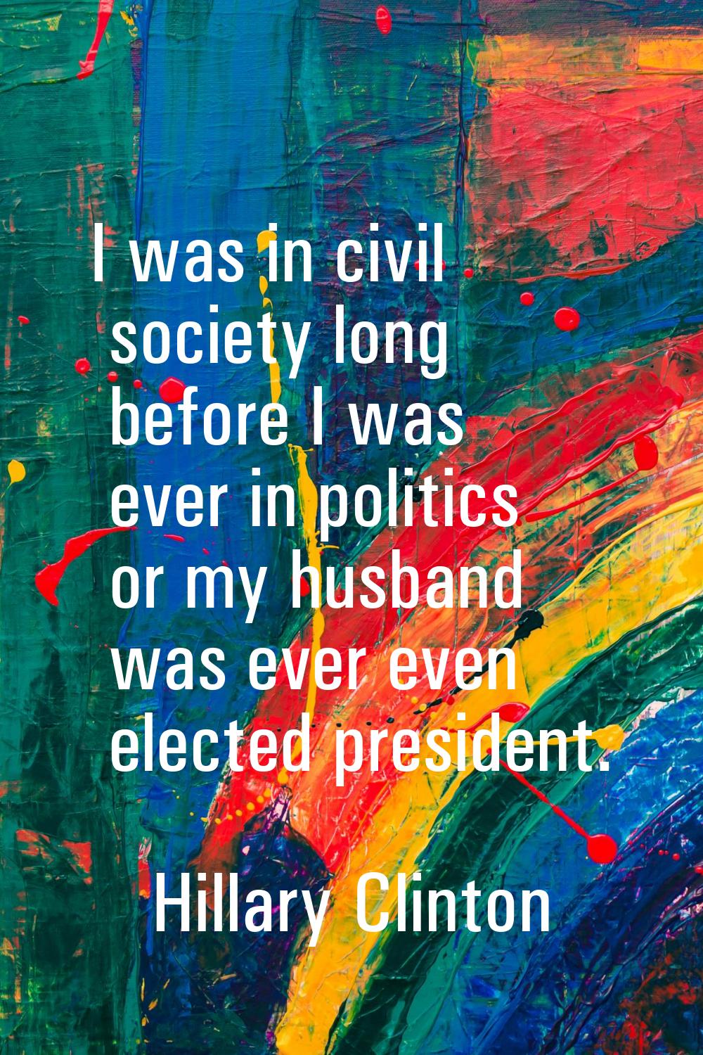 I was in civil society long before I was ever in politics or my husband was ever even elected presi