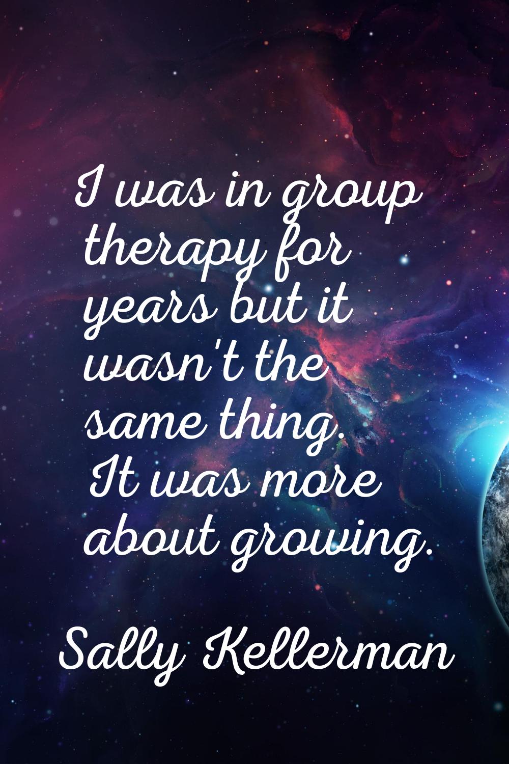I was in group therapy for years but it wasn't the same thing. It was more about growing.