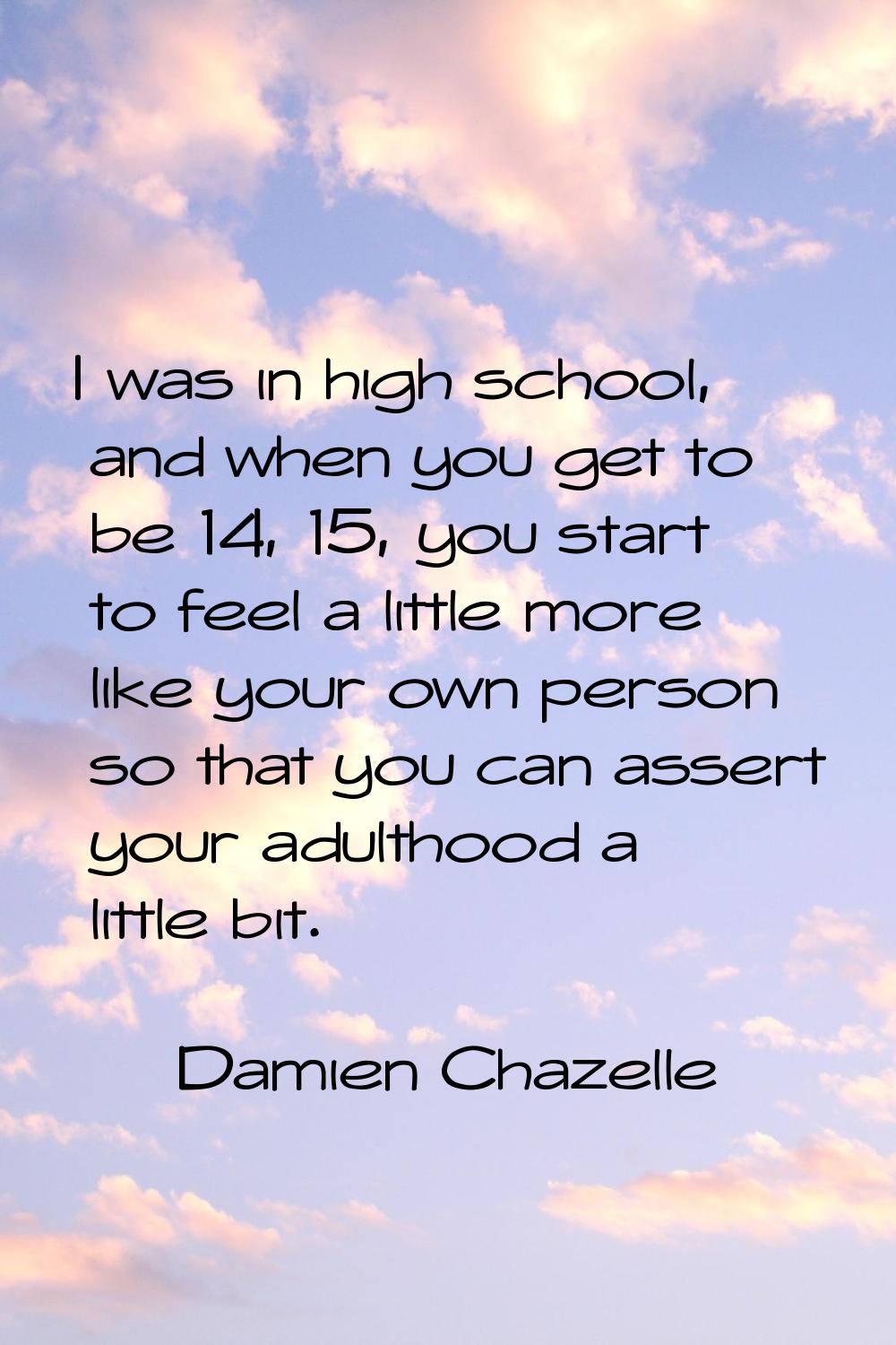 I was in high school, and when you get to be 14, 15, you start to feel a little more like your own 
