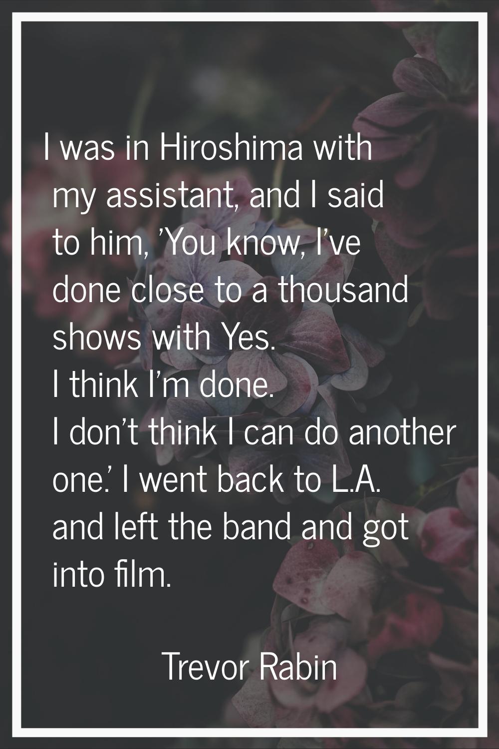 I was in Hiroshima with my assistant, and I said to him, 'You know, I've done close to a thousand s