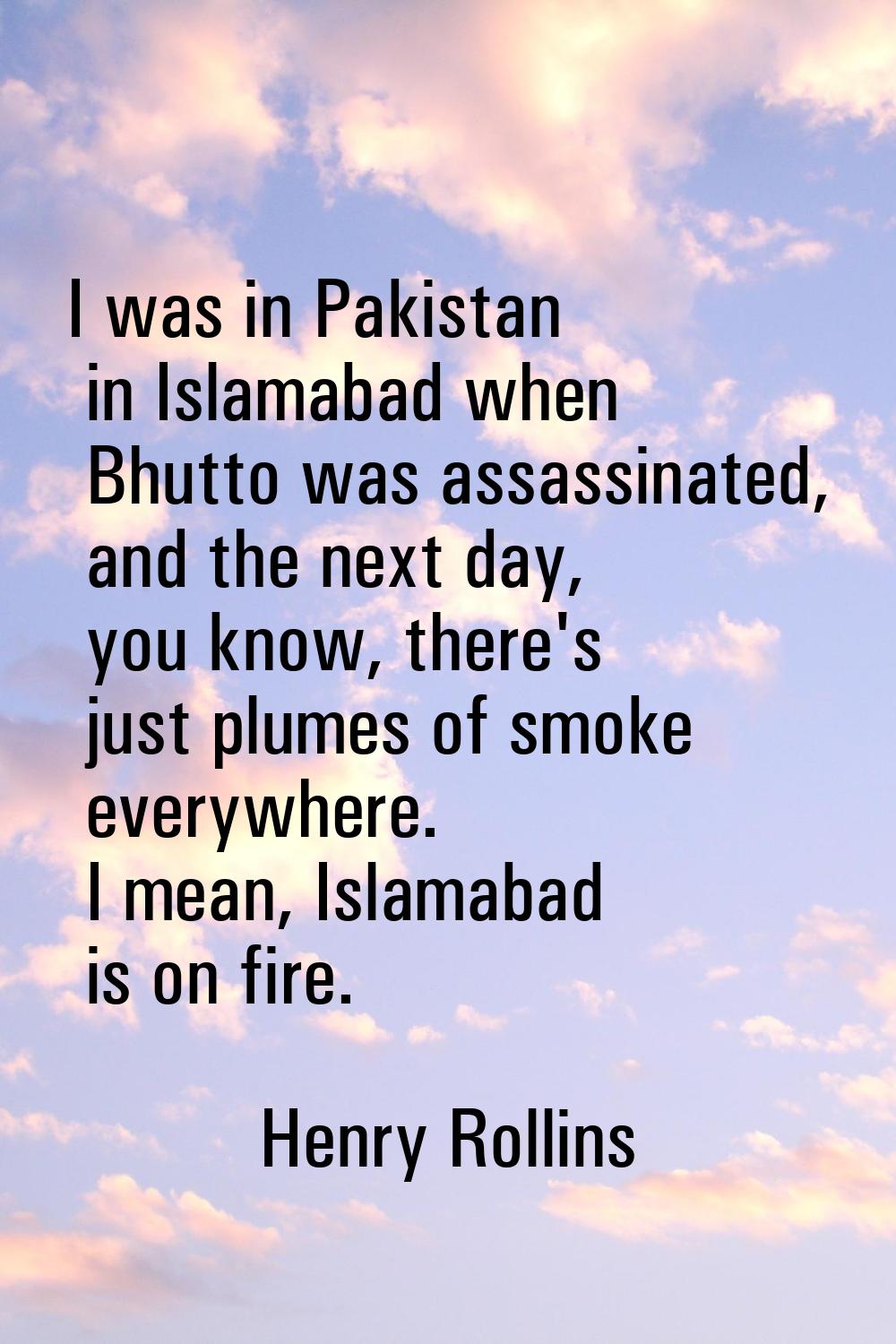 I was in Pakistan in Islamabad when Bhutto was assassinated, and the next day, you know, there's ju