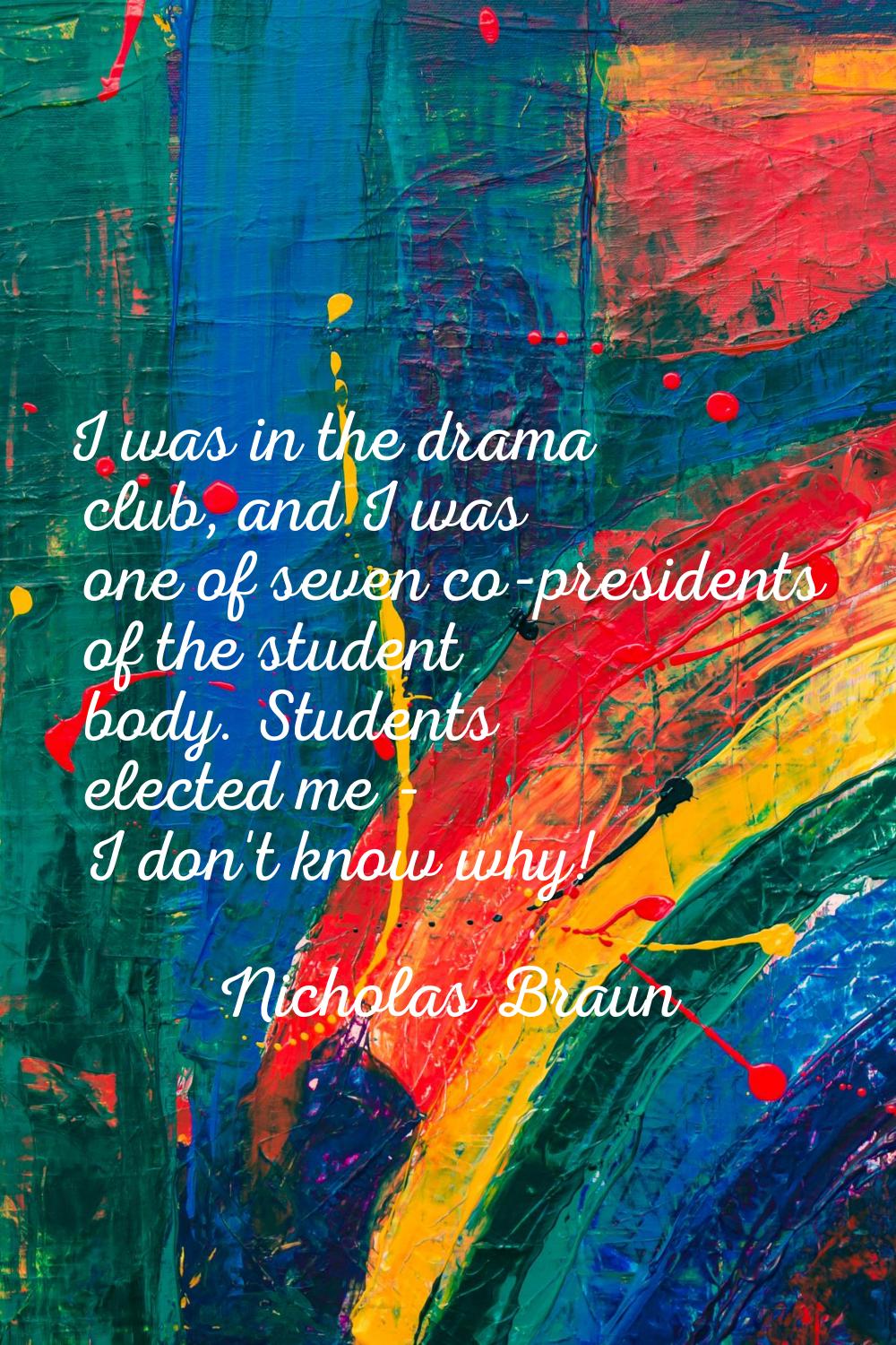 I was in the drama club, and I was one of seven co-presidents of the student body. Students elected