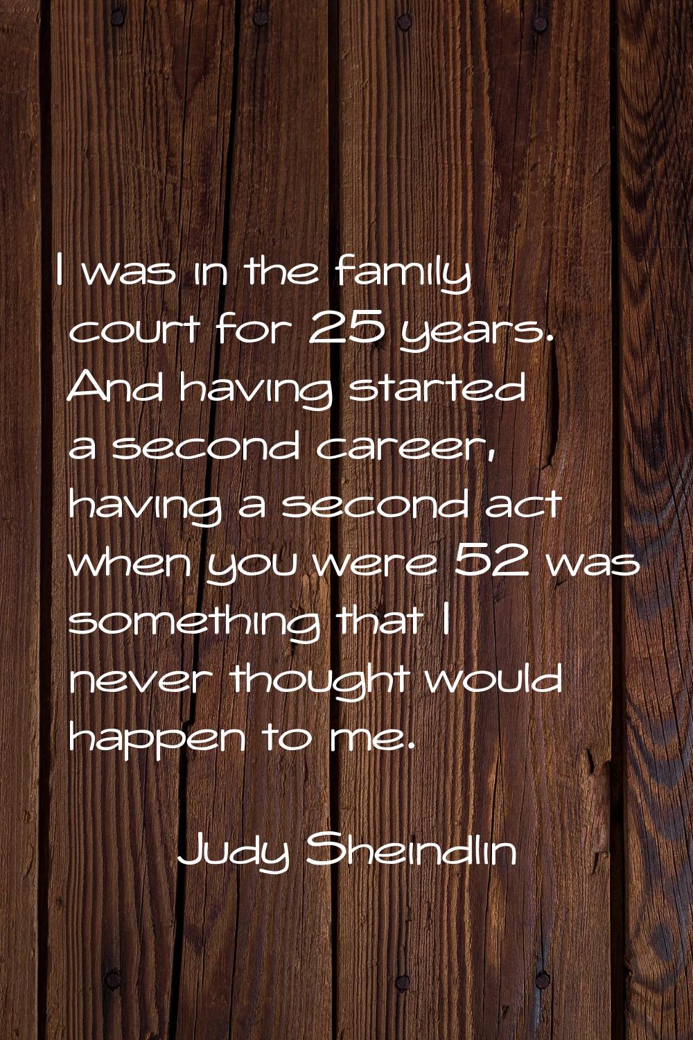 I was in the family court for 25 years. And having started a second career, having a second act whe