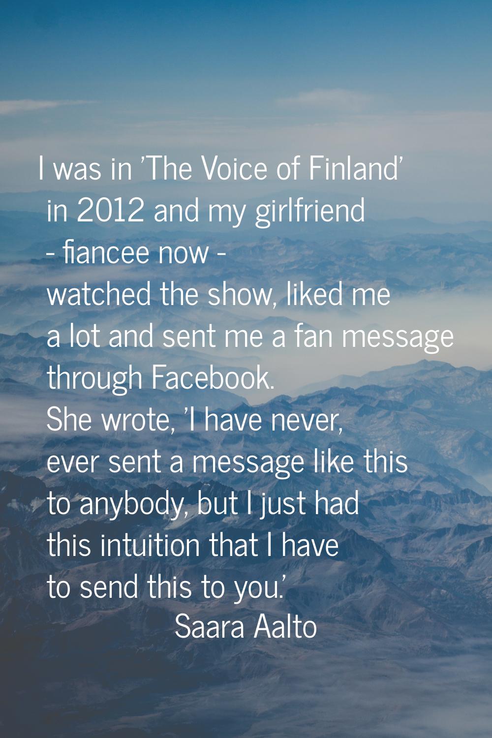 I was in 'The Voice of Finland' in 2012 and my girlfriend - fiancee now - watched the show, liked m