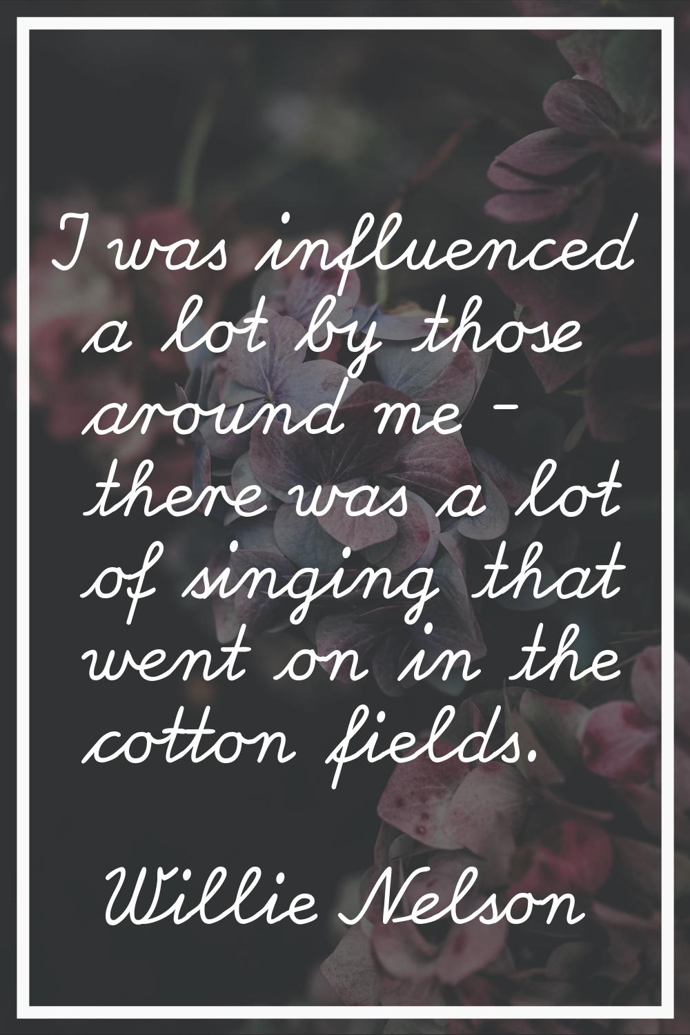 I was influenced a lot by those around me - there was a lot of singing that went on in the cotton f
