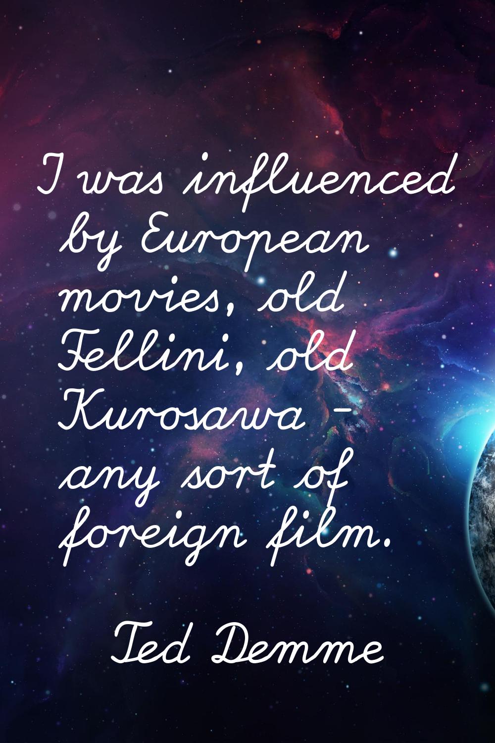 I was influenced by European movies, old Fellini, old Kurosawa - any sort of foreign film.