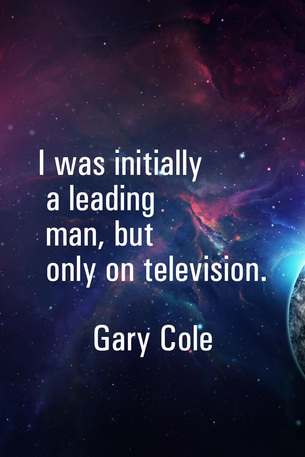 I was initially a leading man, but only on television.