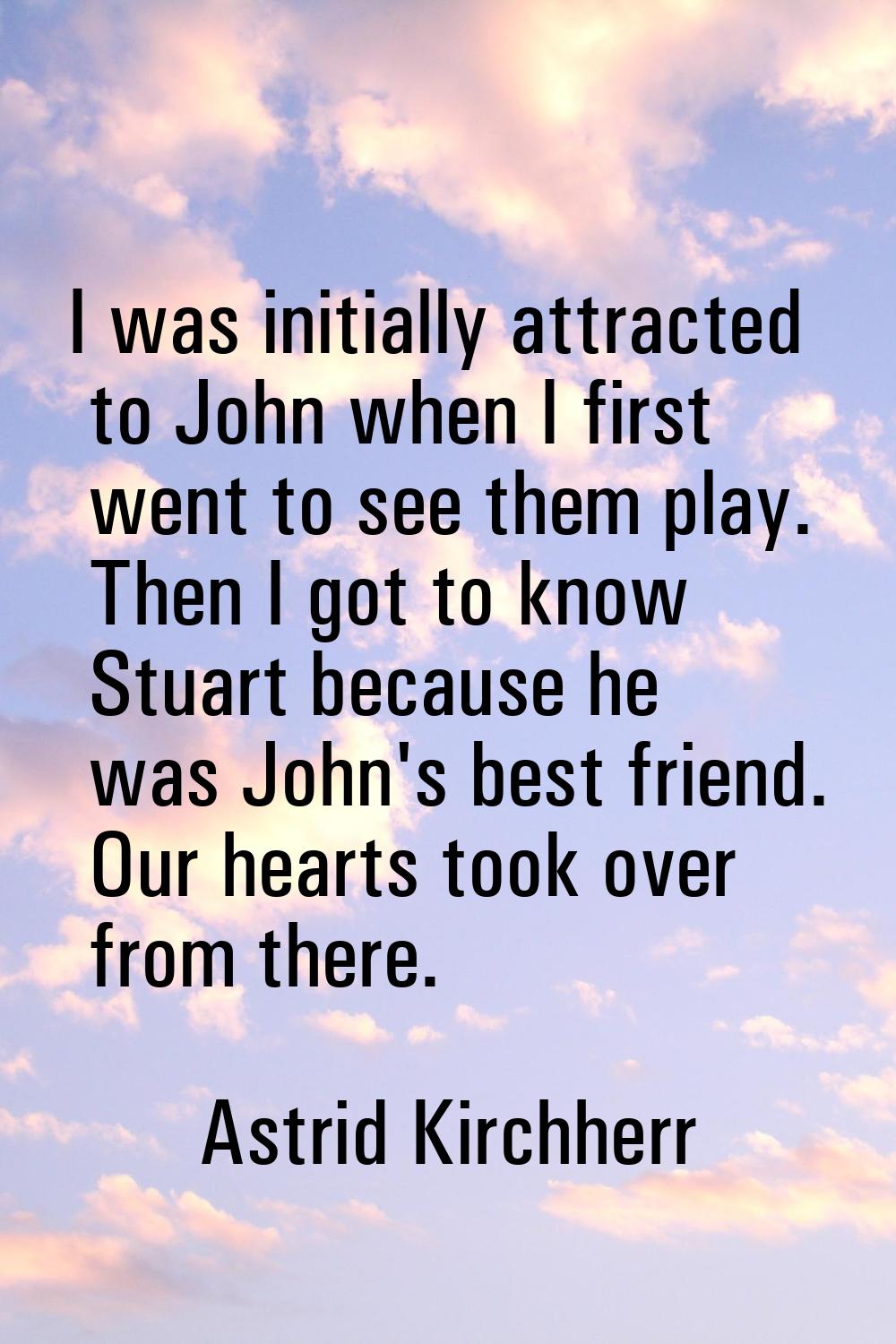 I was initially attracted to John when I first went to see them play. Then I got to know Stuart bec