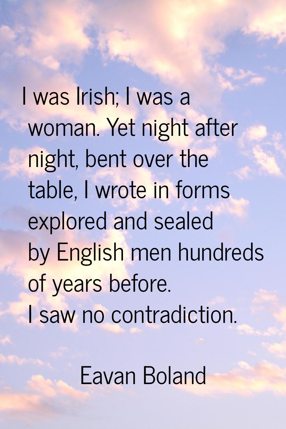 I was Irish; I was a woman. Yet night after night, bent over the table, I wrote in forms explored a