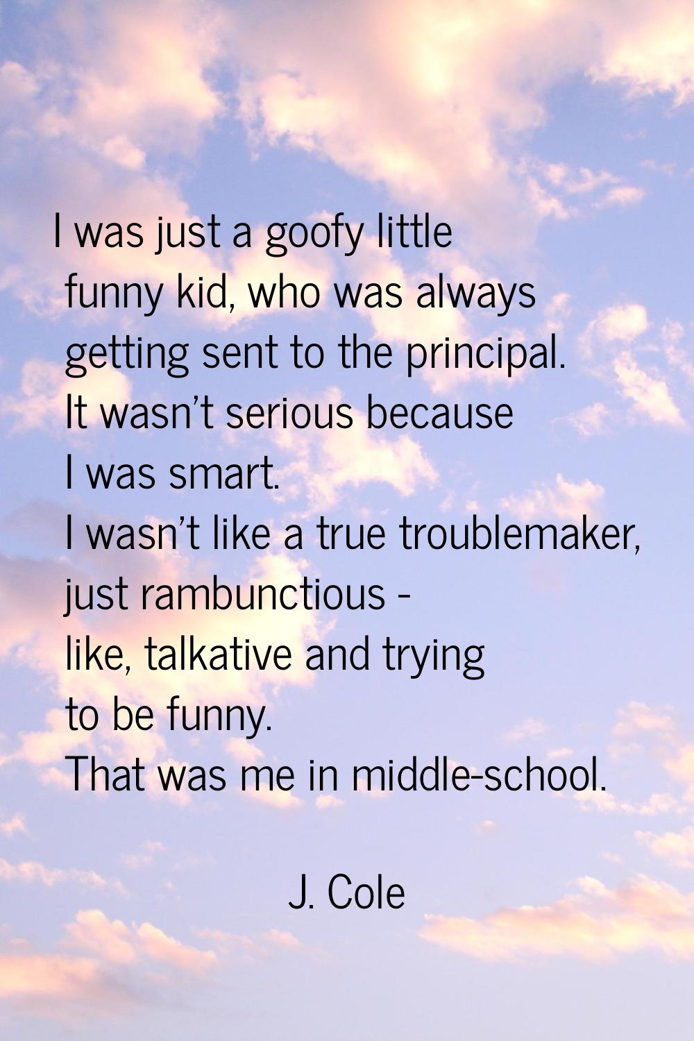 I was just a goofy little funny kid, who was always getting sent to the principal. It wasn't seriou