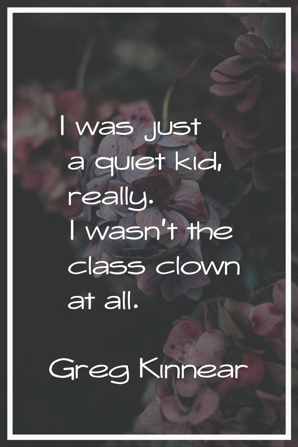 I was just a quiet kid, really. I wasn't the class clown at all.