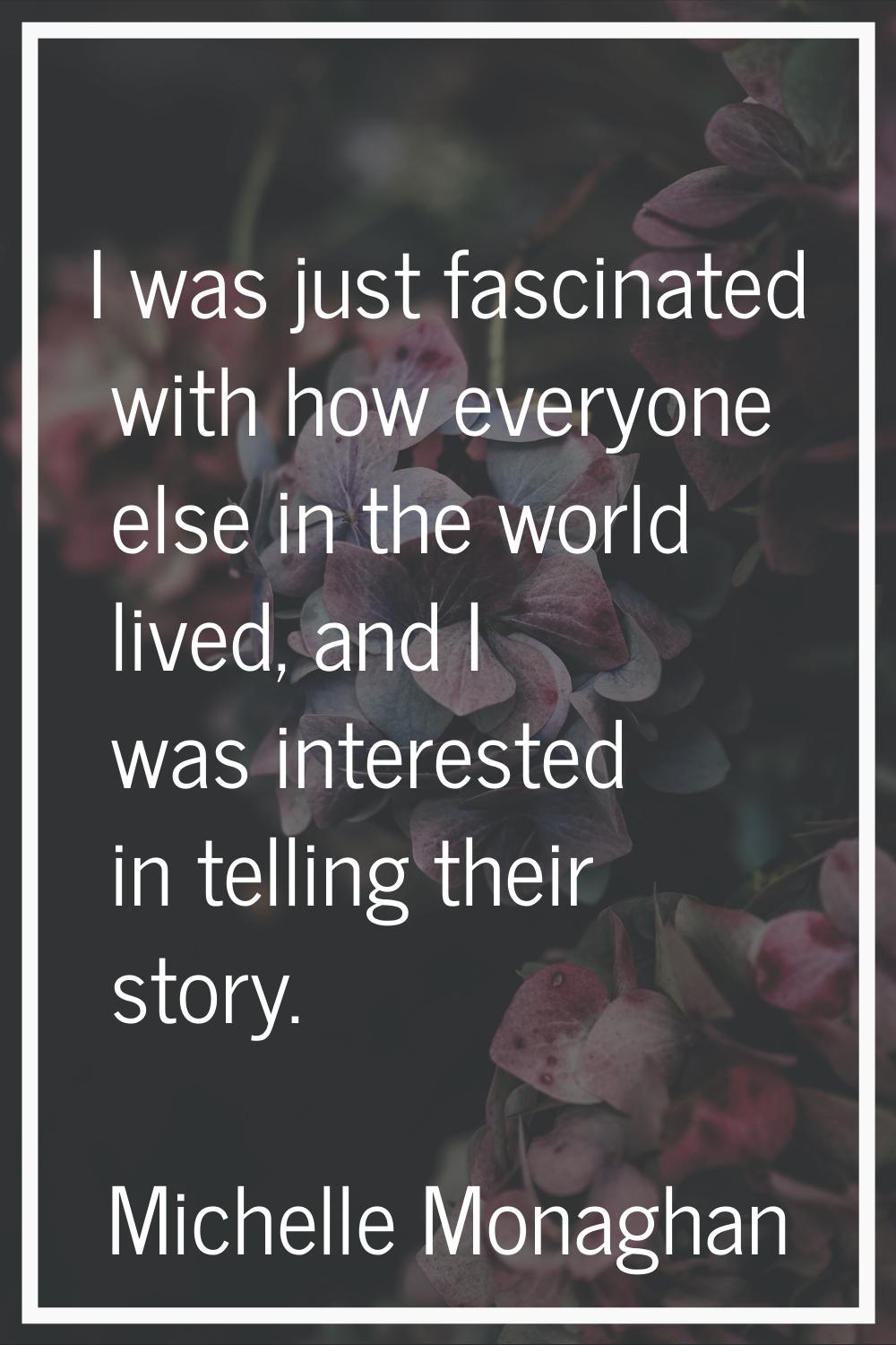 I was just fascinated with how everyone else in the world lived, and I was interested in telling th