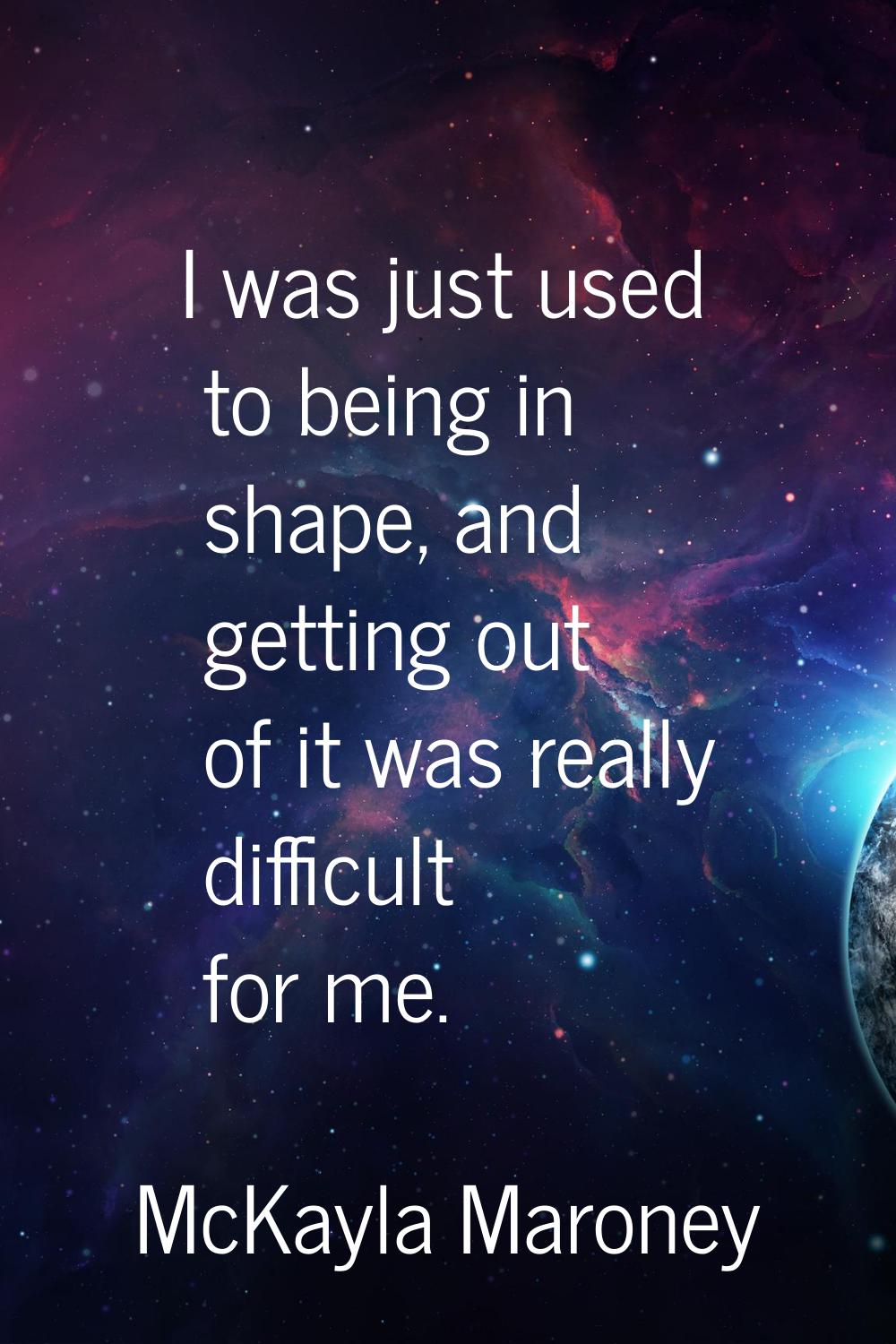 I was just used to being in shape, and getting out of it was really difficult for me.