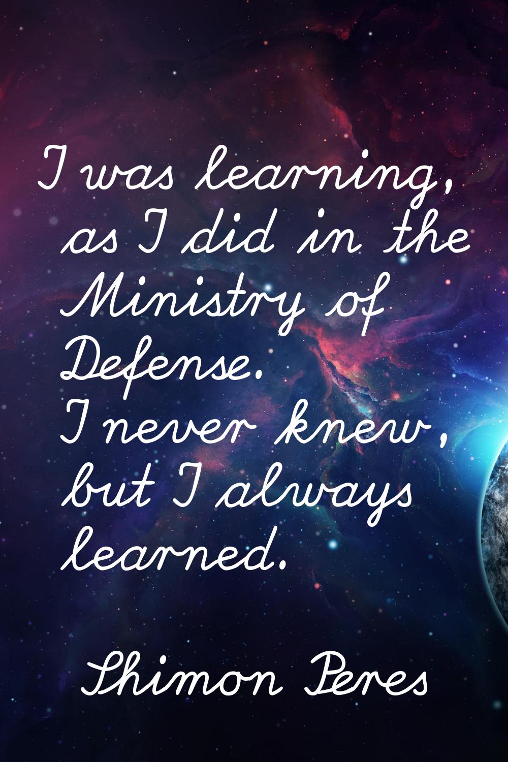 I was learning, as I did in the Ministry of Defense. I never knew, but I always learned.