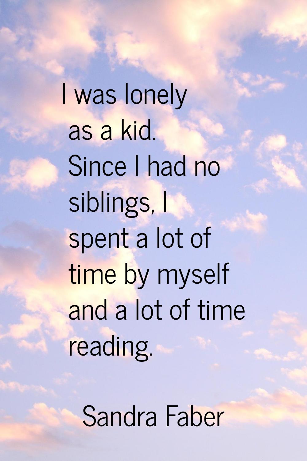 I was lonely as a kid. Since I had no siblings, I spent a lot of time by myself and a lot of time r