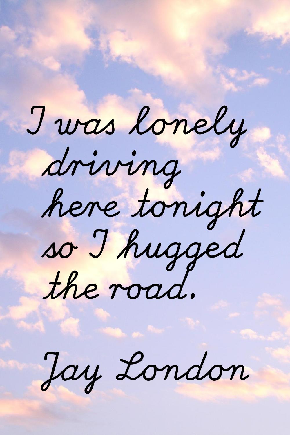 I was lonely driving here tonight so I hugged the road.