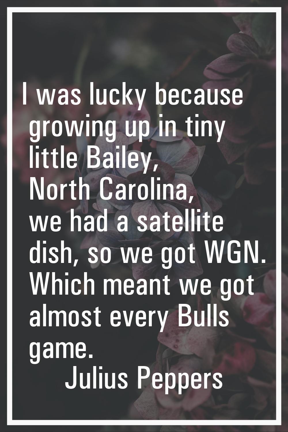 I was lucky because growing up in tiny little Bailey, North Carolina, we had a satellite dish, so w