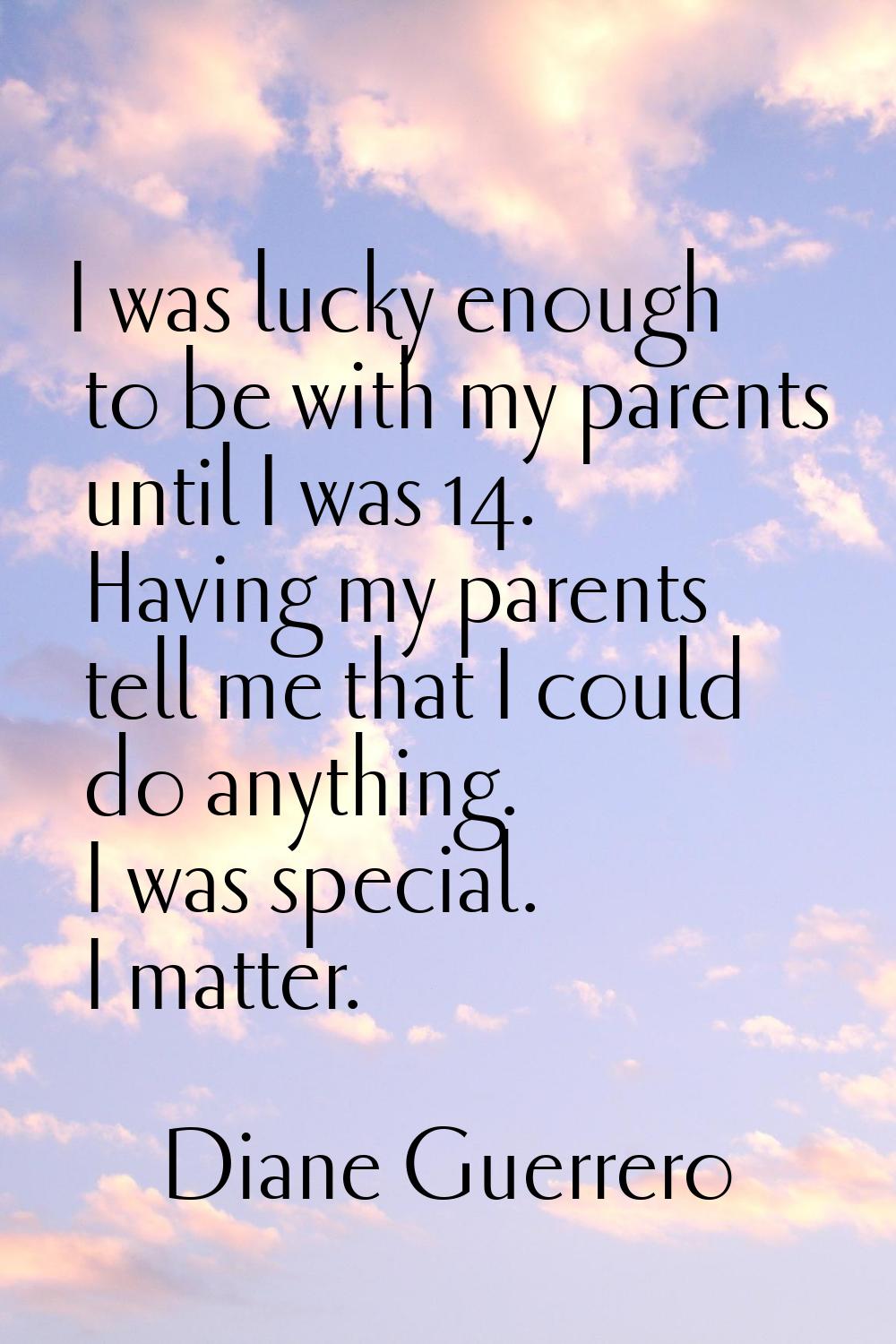 I was lucky enough to be with my parents until I was 14. Having my parents tell me that I could do 