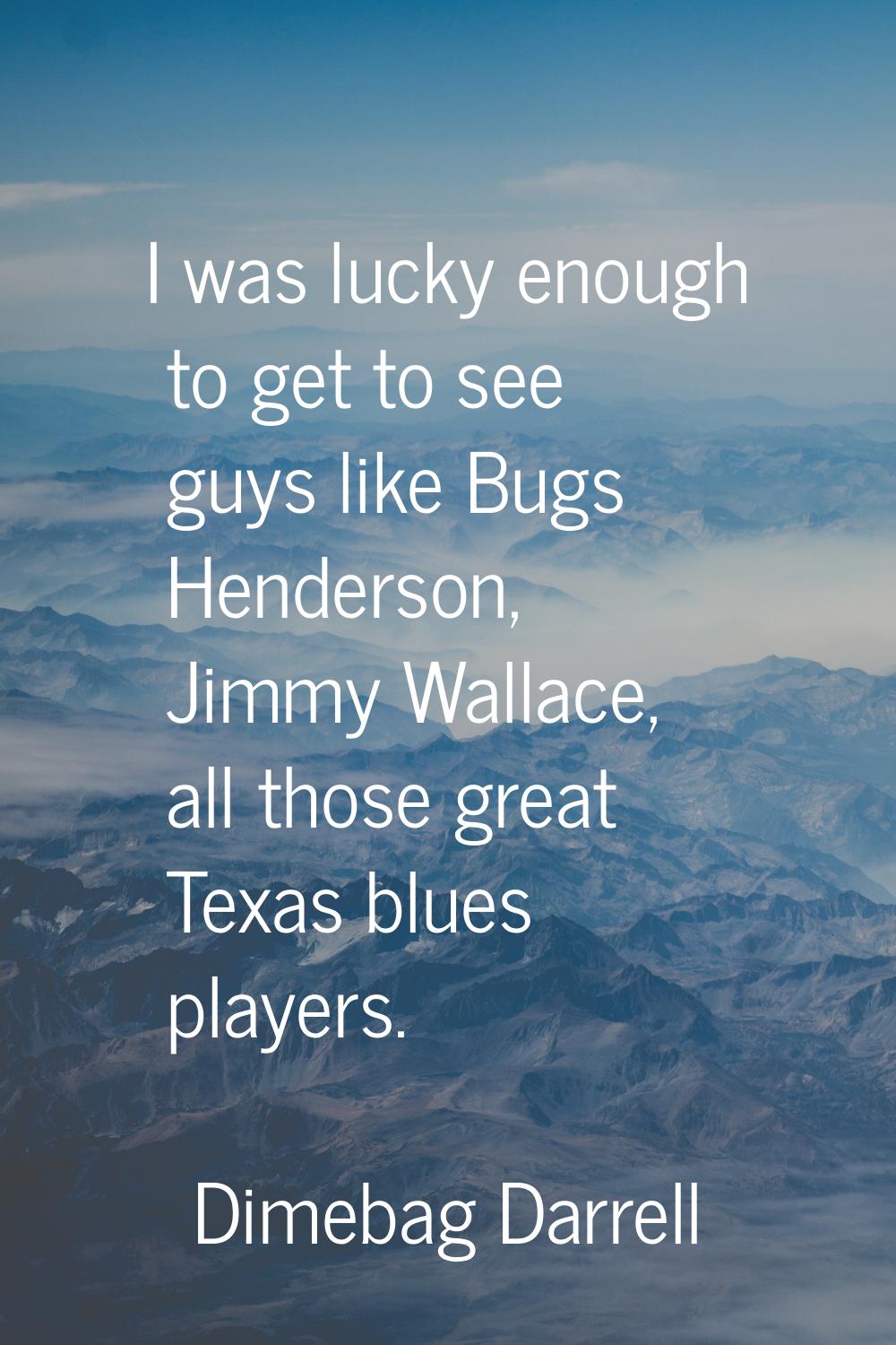 I was lucky enough to get to see guys like Bugs Henderson, Jimmy Wallace, all those great Texas blu