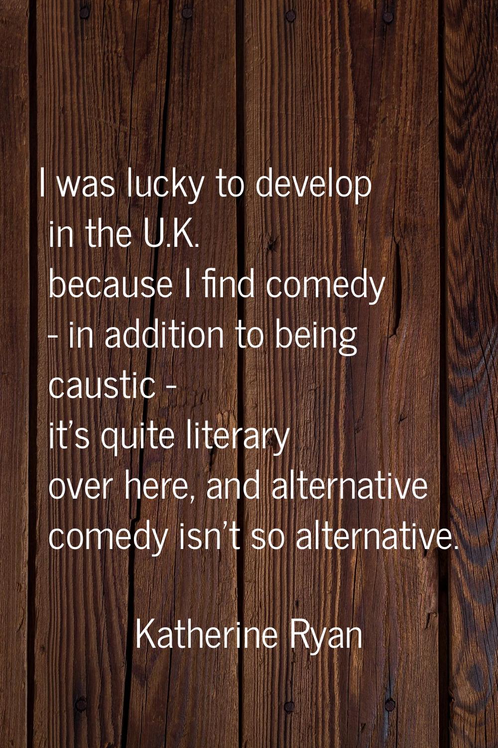 I was lucky to develop in the U.K. because I find comedy - in addition to being caustic - it's quit
