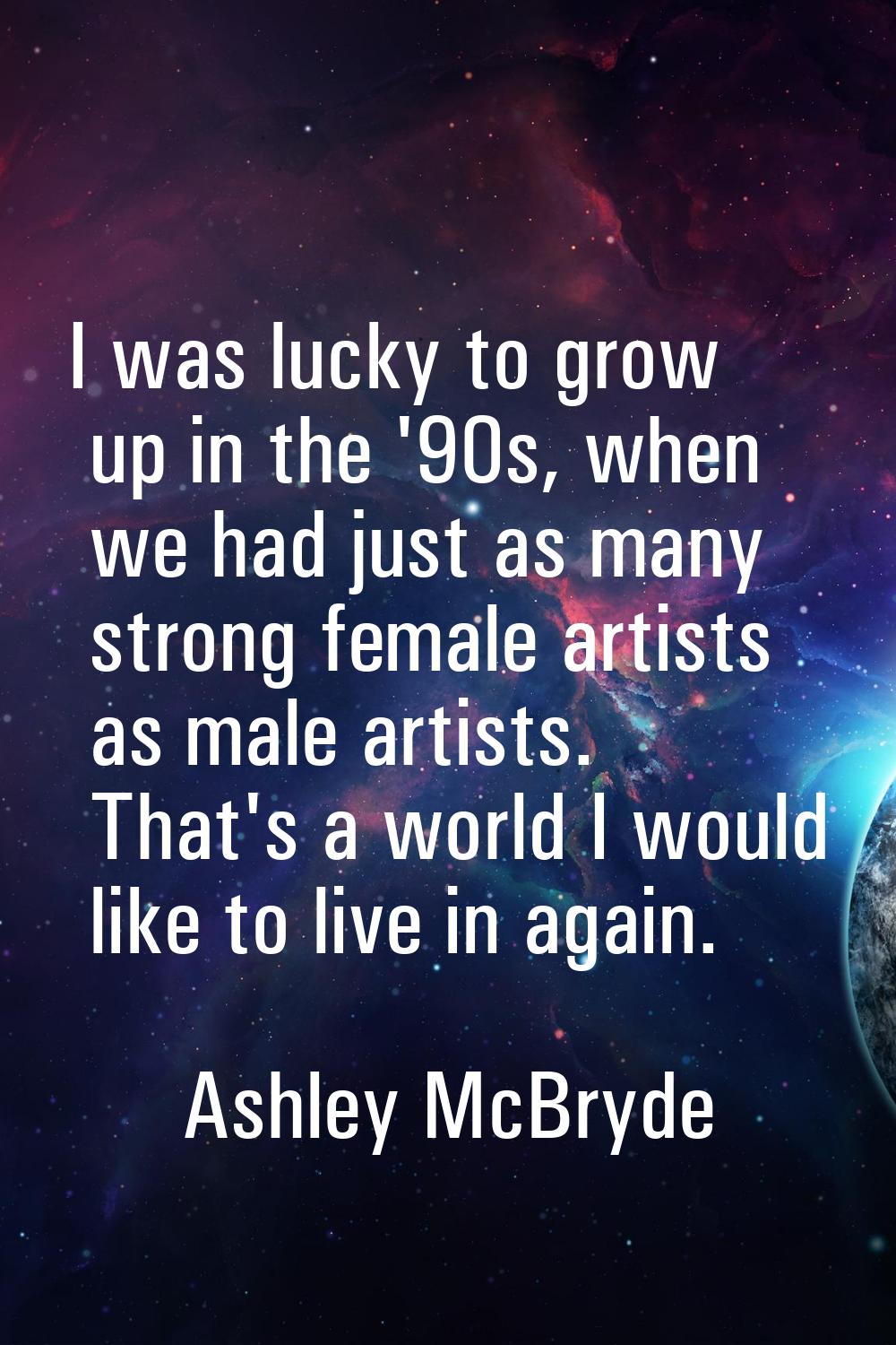 I was lucky to grow up in the '90s, when we had just as many strong female artists as male artists.
