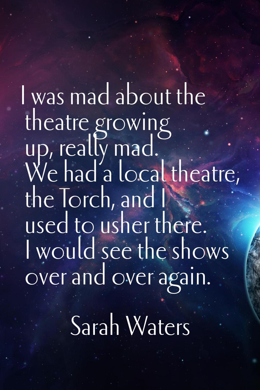 I was mad about the theatre growing up, really mad. We had a local theatre, the Torch, and I used t