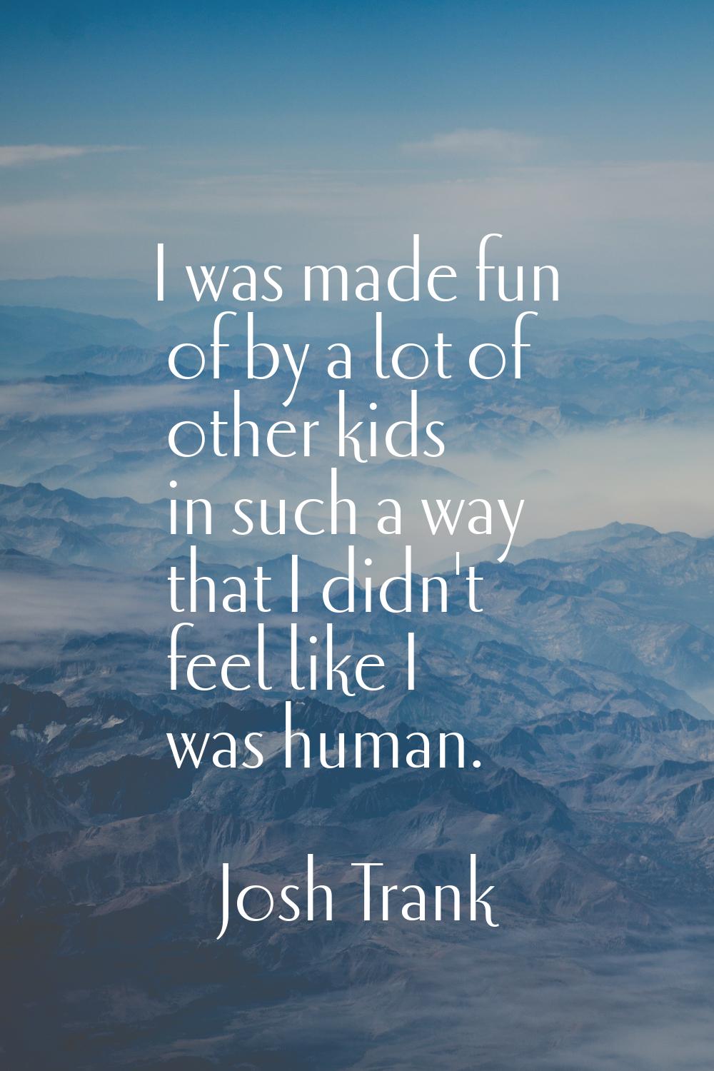 I was made fun of by a lot of other kids in such a way that I didn't feel like I was human.