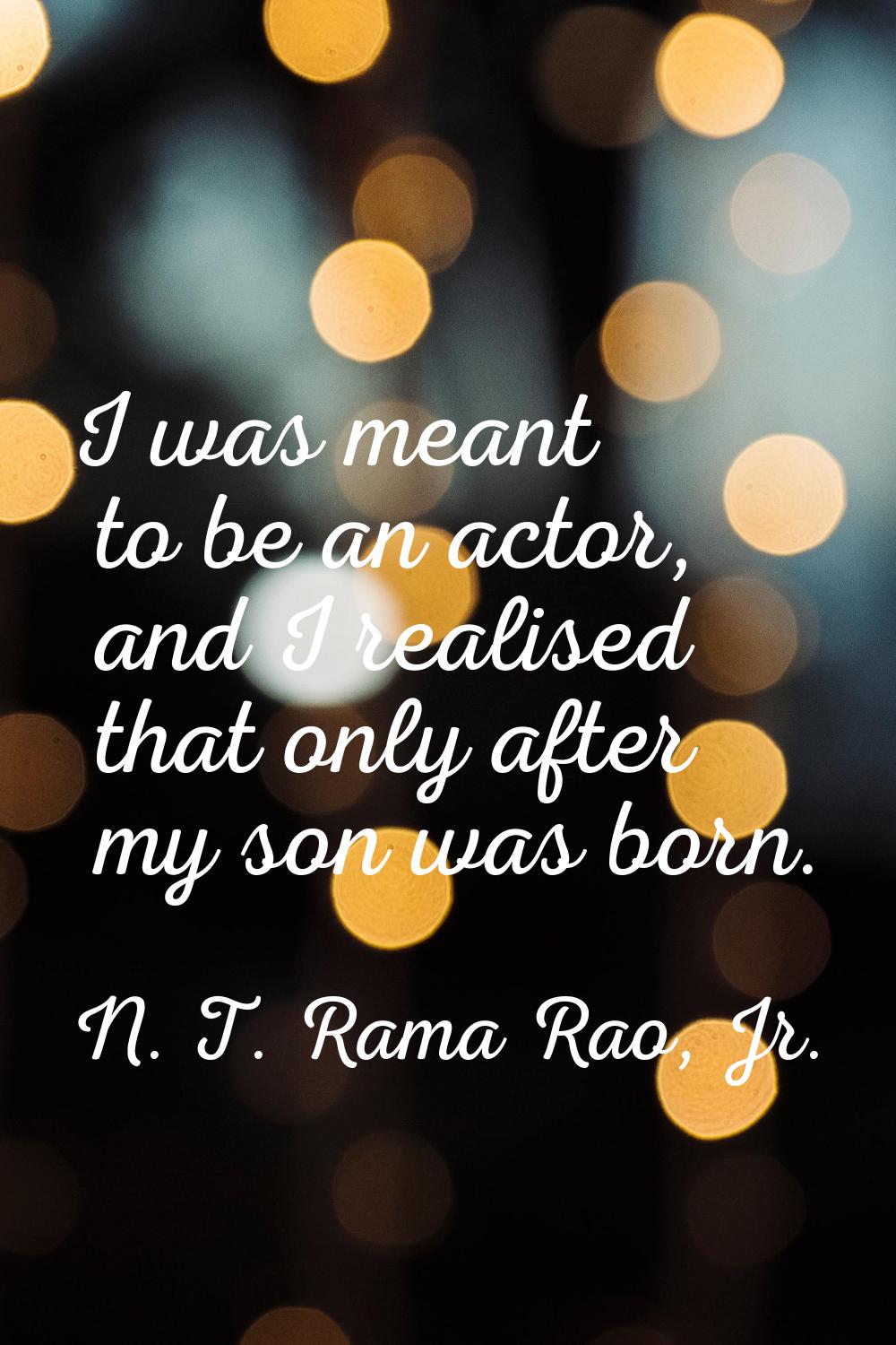 I was meant to be an actor, and I realised that only after my son was born.