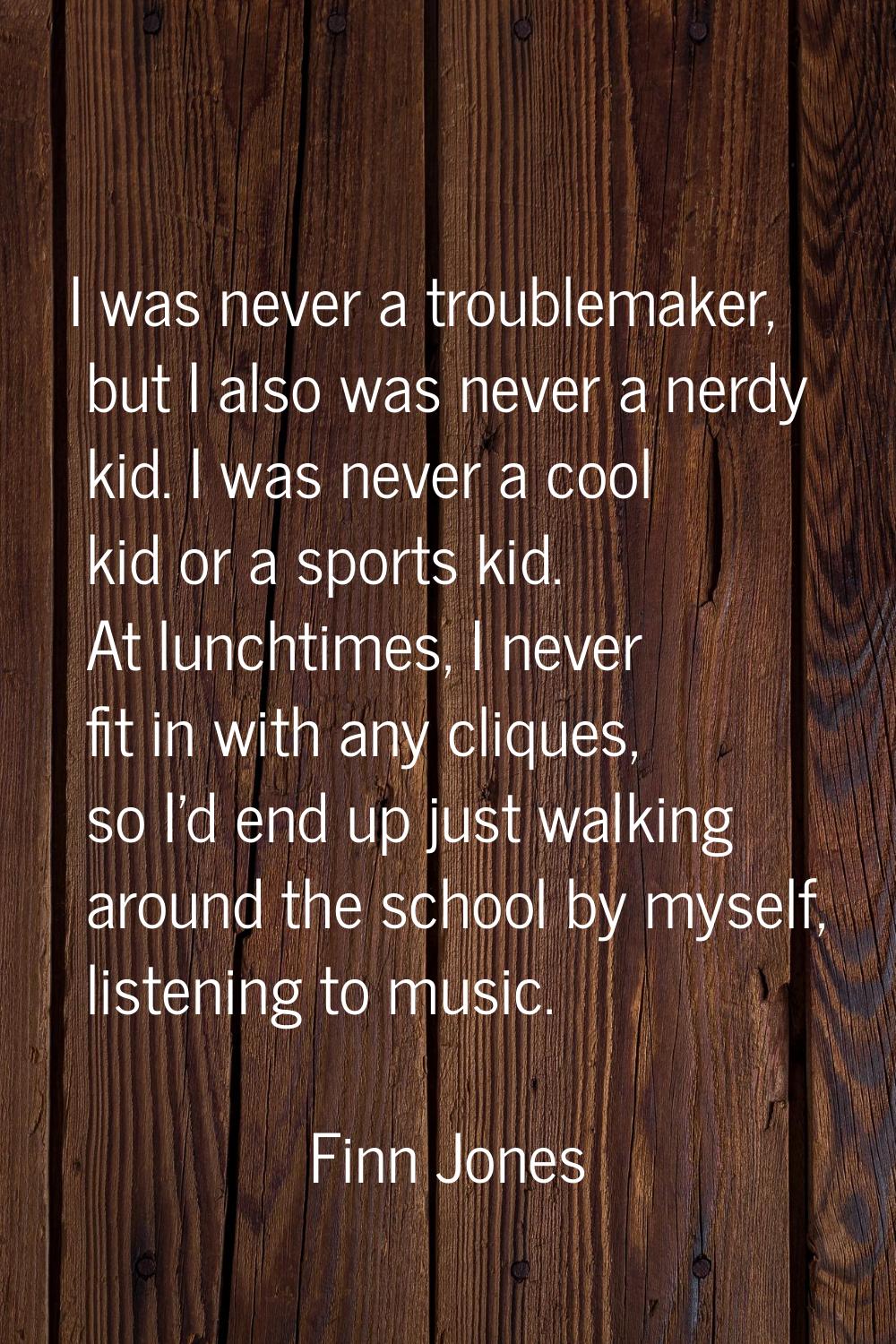 I was never a troublemaker, but I also was never a nerdy kid. I was never a cool kid or a sports ki