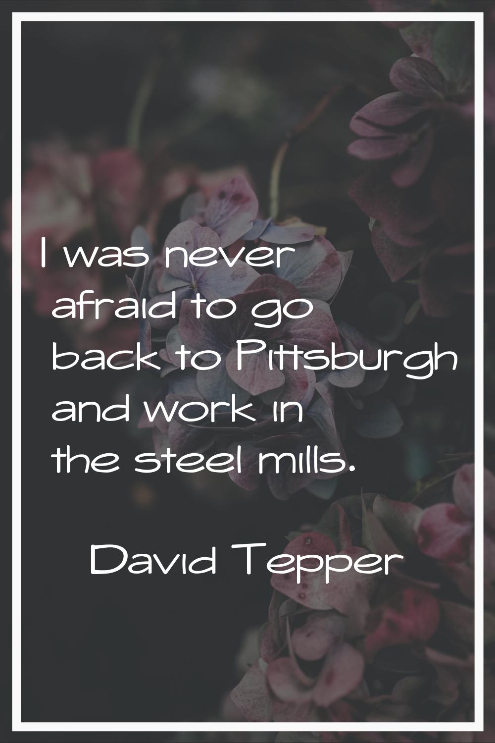 I was never afraid to go back to Pittsburgh and work in the steel mills.