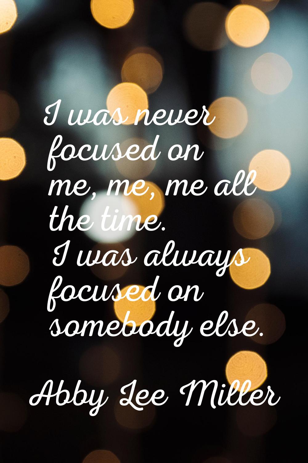 I was never focused on me, me, me all the time. I was always focused on somebody else.