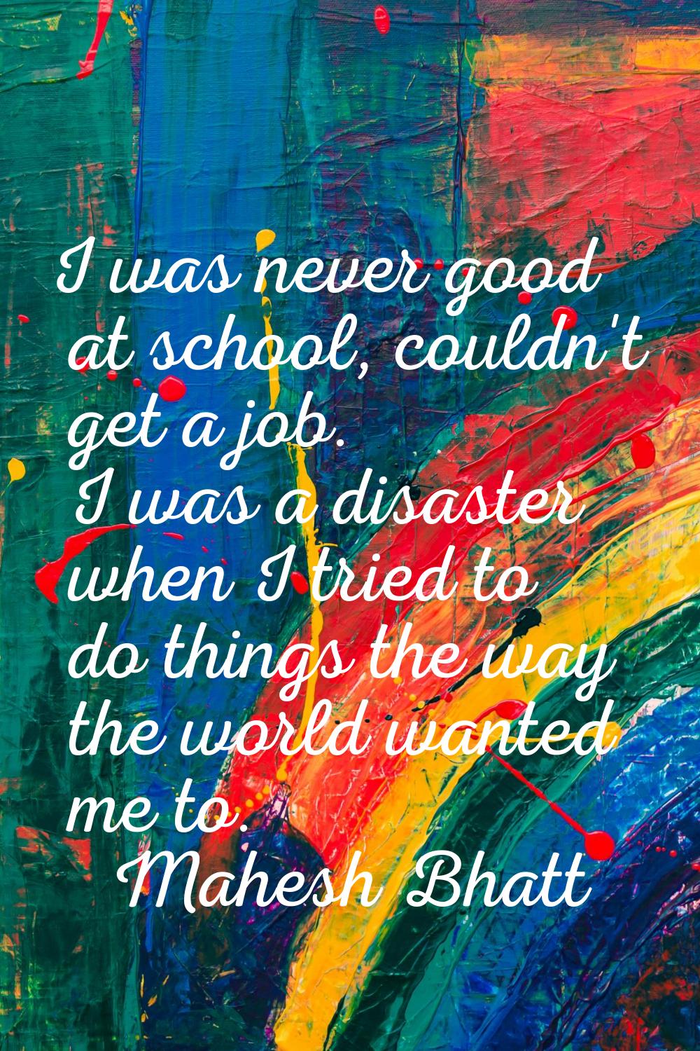 I was never good at school, couldn't get a job. I was a disaster when I tried to do things the way 