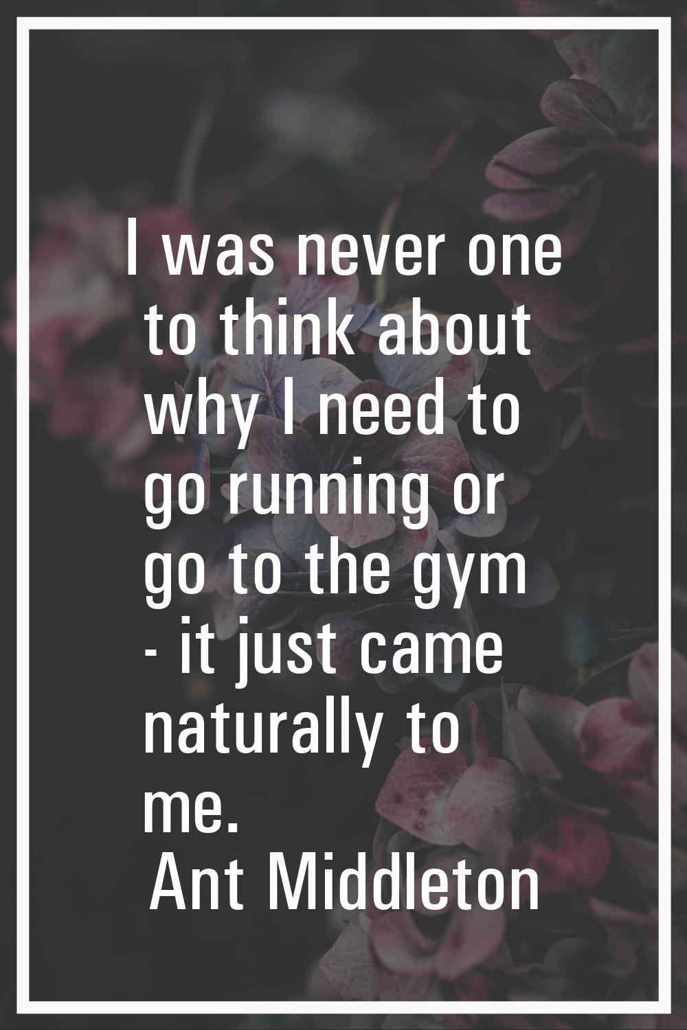 I was never one to think about why I need to go running or go to the gym - it just came naturally t