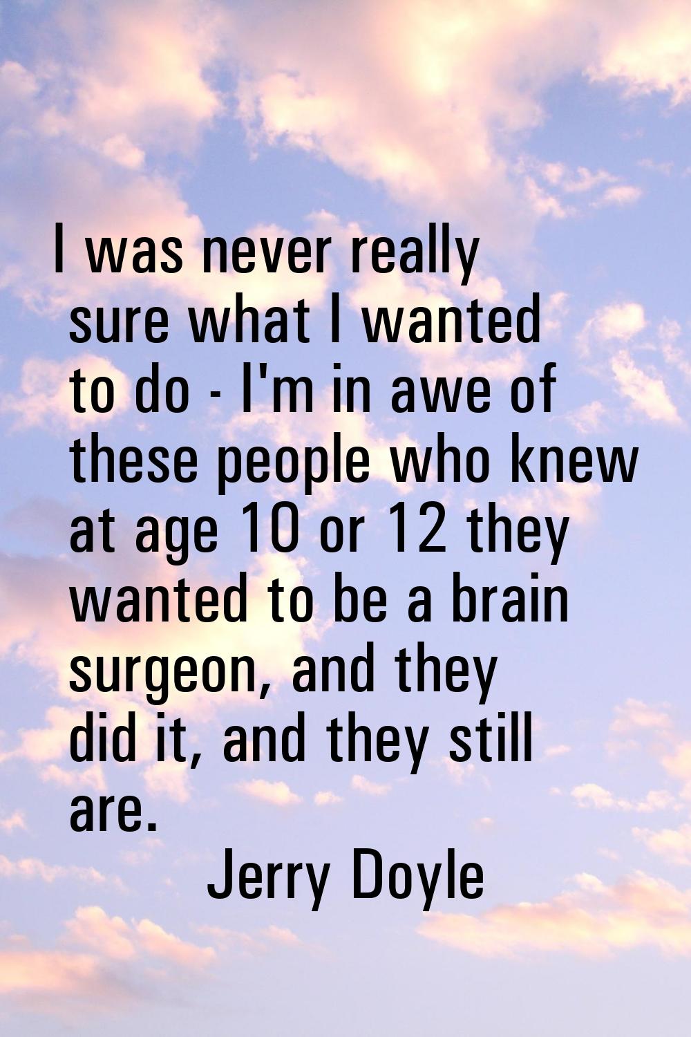 I was never really sure what I wanted to do - I'm in awe of these people who knew at age 10 or 12 t
